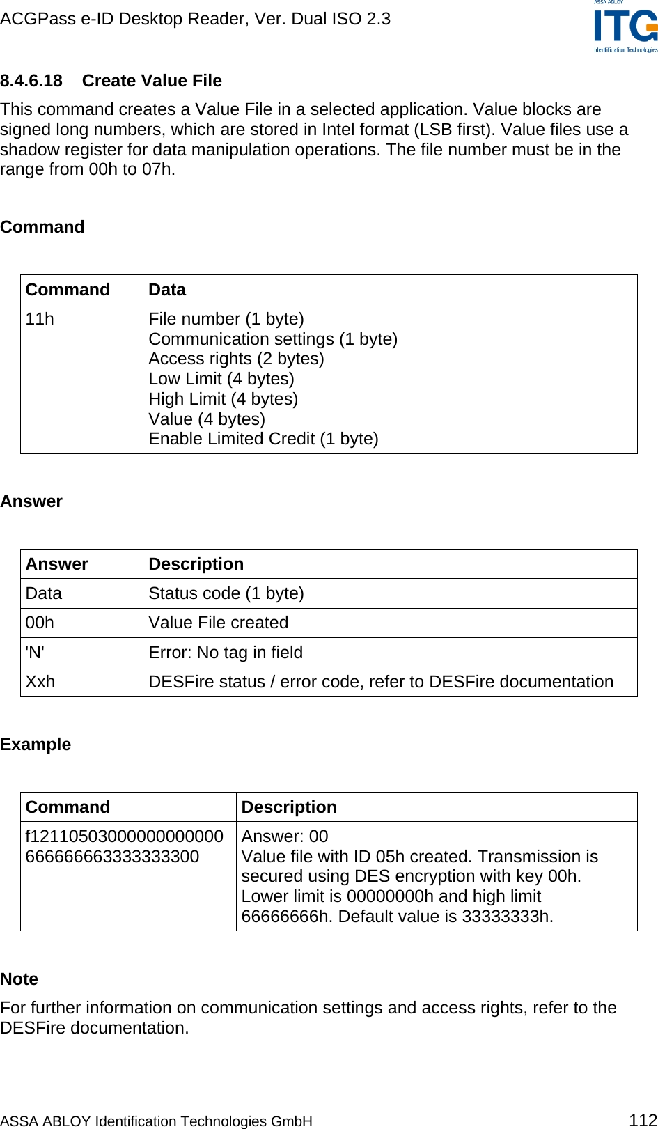 ACGPass e-ID Desktop Reader, Ver. Dual ISO 2.3    8.4.6.18  Create Value File This command creates a Value File in a selected application. Value blocks are signed long numbers, which are stored in Intel format (LSB first). Value files use a shadow register for data manipulation operations. The file number must be in the range from 00h to 07h.  Command  Command Data 11h  File number (1 byte) Communication settings (1 byte) Access rights (2 bytes) Low Limit (4 bytes) High Limit (4 bytes) Value (4 bytes) Enable Limited Credit (1 byte)  Answer  Answer Description Data  Status code (1 byte) 00h Value File created &apos;N&apos;  Error: No tag in field Xxh  DESFire status / error code, refer to DESFire documentation  Example  Command Description f12110503000000000000 666666663333333300  Answer: 00 Value file with ID 05h created. Transmission is secured using DES encryption with key 00h. Lower limit is 00000000h and high limit 66666666h. Default value is 33333333h.  Note For further information on communication settings and access rights, refer to the DESFire documentation.  ASSA ABLOY Identification Technologies GmbH 112 