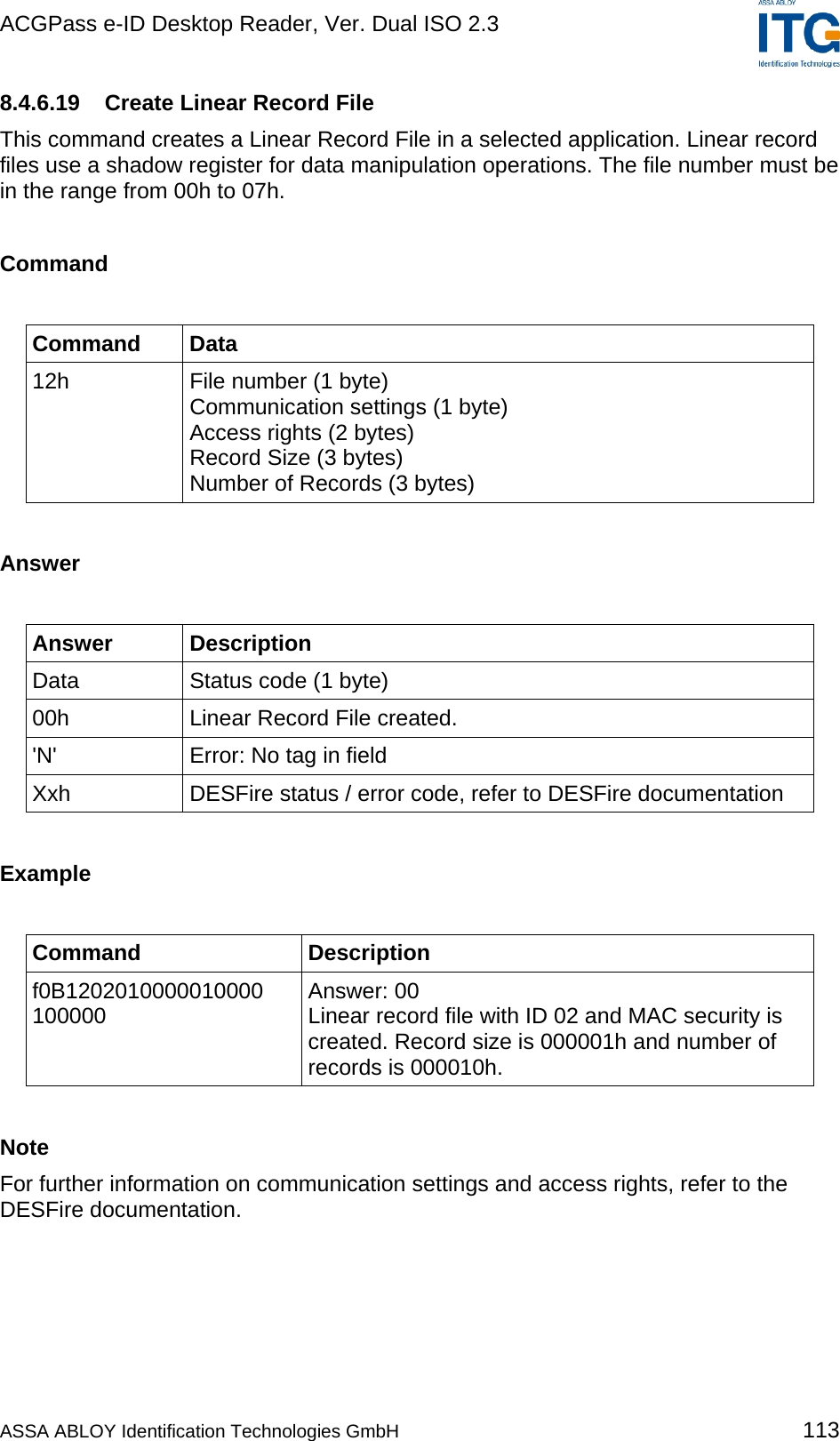 ACGPass e-ID Desktop Reader, Ver. Dual ISO 2.3    8.4.6.19  Create Linear Record File This command creates a Linear Record File in a selected application. Linear record files use a shadow register for data manipulation operations. The file number must be in the range from 00h to 07h.  Command  Command Data 12h  File number (1 byte) Communication settings (1 byte) Access rights (2 bytes) Record Size (3 bytes) Number of Records (3 bytes)  Answer  Answer Description Data  Status code (1 byte) 00h  Linear Record File created. &apos;N&apos;  Error: No tag in field Xxh  DESFire status / error code, refer to DESFire documentation  Example  Command Description f0B1202010000010000 100000  Answer: 00 Linear record file with ID 02 and MAC security is created. Record size is 000001h and number of records is 000010h.  Note For further information on communication settings and access rights, refer to the DESFire documentation.  ASSA ABLOY Identification Technologies GmbH 113 