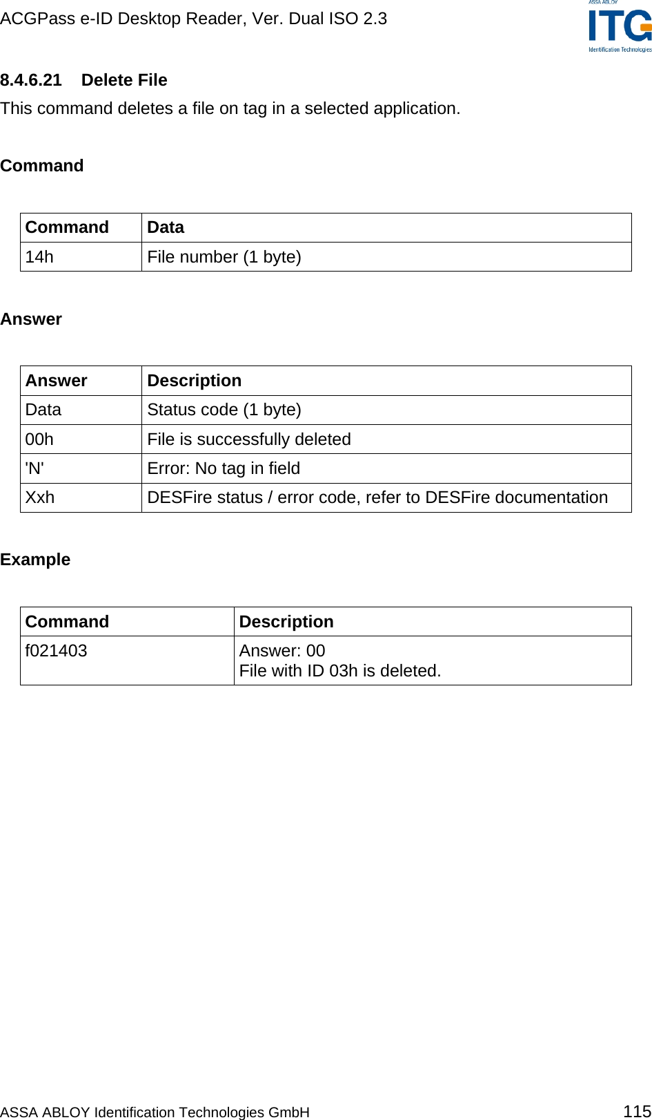 ACGPass e-ID Desktop Reader, Ver. Dual ISO 2.3    8.4.6.21 Delete File This command deletes a file on tag in a selected application.  Command  Command Data 14h  File number (1 byte)  Answer  Answer Description Data  Status code (1 byte) 00h  File is successfully deleted &apos;N&apos;  Error: No tag in field Xxh  DESFire status / error code, refer to DESFire documentation  Example  Command Description f021403 Answer: 00 File with ID 03h is deleted.  ASSA ABLOY Identification Technologies GmbH 115 
