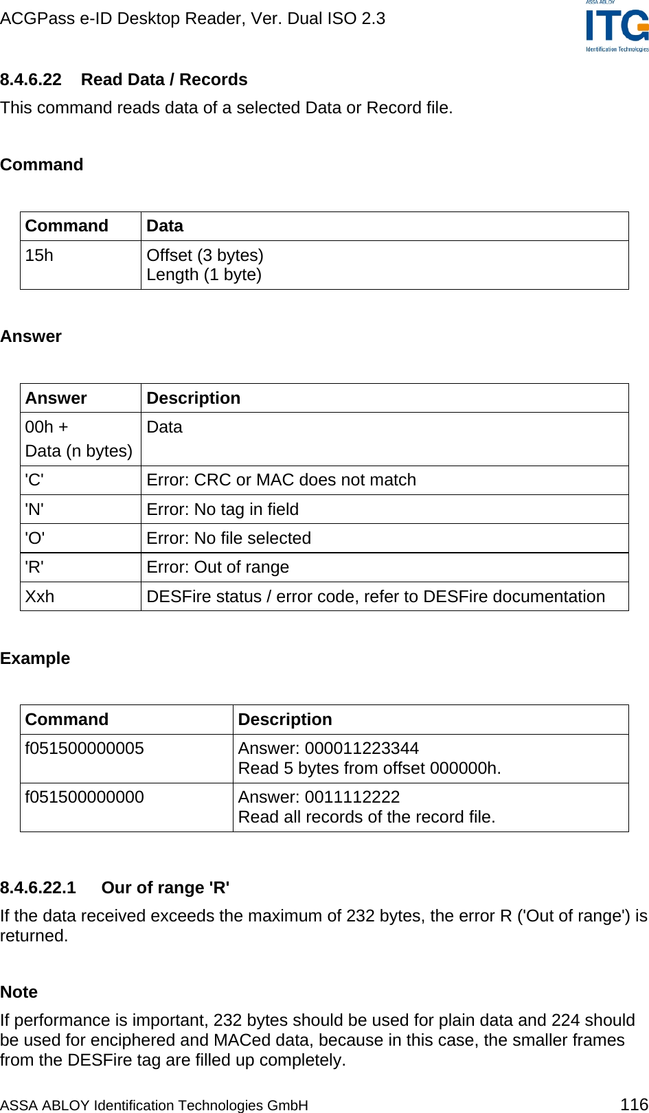 ACGPass e-ID Desktop Reader, Ver. Dual ISO 2.3    8.4.6.22  Read Data / Records This command reads data of a selected Data or Record file.  Command  Command Data 15h  Offset (3 bytes) Length (1 byte)  Answer  Answer Description 00h + Data (n bytes) Data &apos;C&apos;  Error: CRC or MAC does not match &apos;N&apos;  Error: No tag in field &apos;O&apos;  Error: No file selected &apos;R&apos;  Error: Out of range Xxh  DESFire status / error code, refer to DESFire documentation  Example  Command Description f051500000005 Answer: 000011223344 Read 5 bytes from offset 000000h. f051500000000 Answer: 0011112222 Read all records of the record file.   8.4.6.22.1  Our of range &apos;R&apos; If the data received exceeds the maximum of 232 bytes, the error R (&apos;Out of range&apos;) is returned.  Note If performance is important, 232 bytes should be used for plain data and 224 should be used for enciphered and MACed data, because in this case, the smaller frames from the DESFire tag are filled up completely. ASSA ABLOY Identification Technologies GmbH 116 
