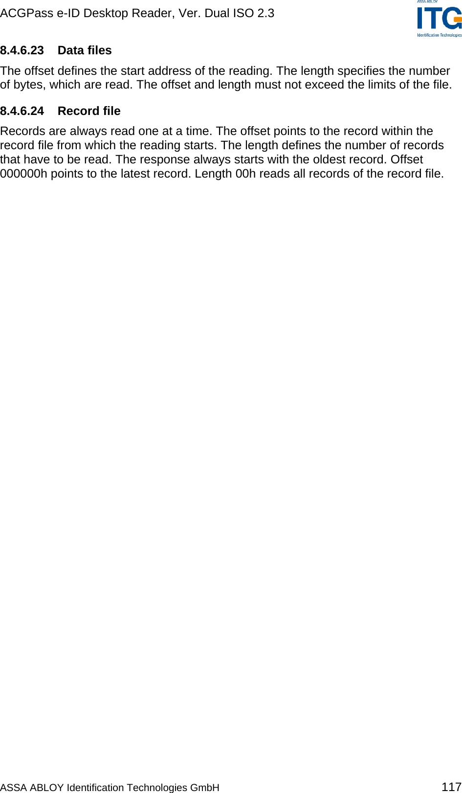 ACGPass e-ID Desktop Reader, Ver. Dual ISO 2.3    8.4.6.23 Data files The offset defines the start address of the reading. The length specifies the number of bytes, which are read. The offset and length must not exceed the limits of the file. 8.4.6.24 Record file Records are always read one at a time. The offset points to the record within the record file from which the reading starts. The length defines the number of records that have to be read. The response always starts with the oldest record. Offset 000000h points to the latest record. Length 00h reads all records of the record file.  ASSA ABLOY Identification Technologies GmbH 117 