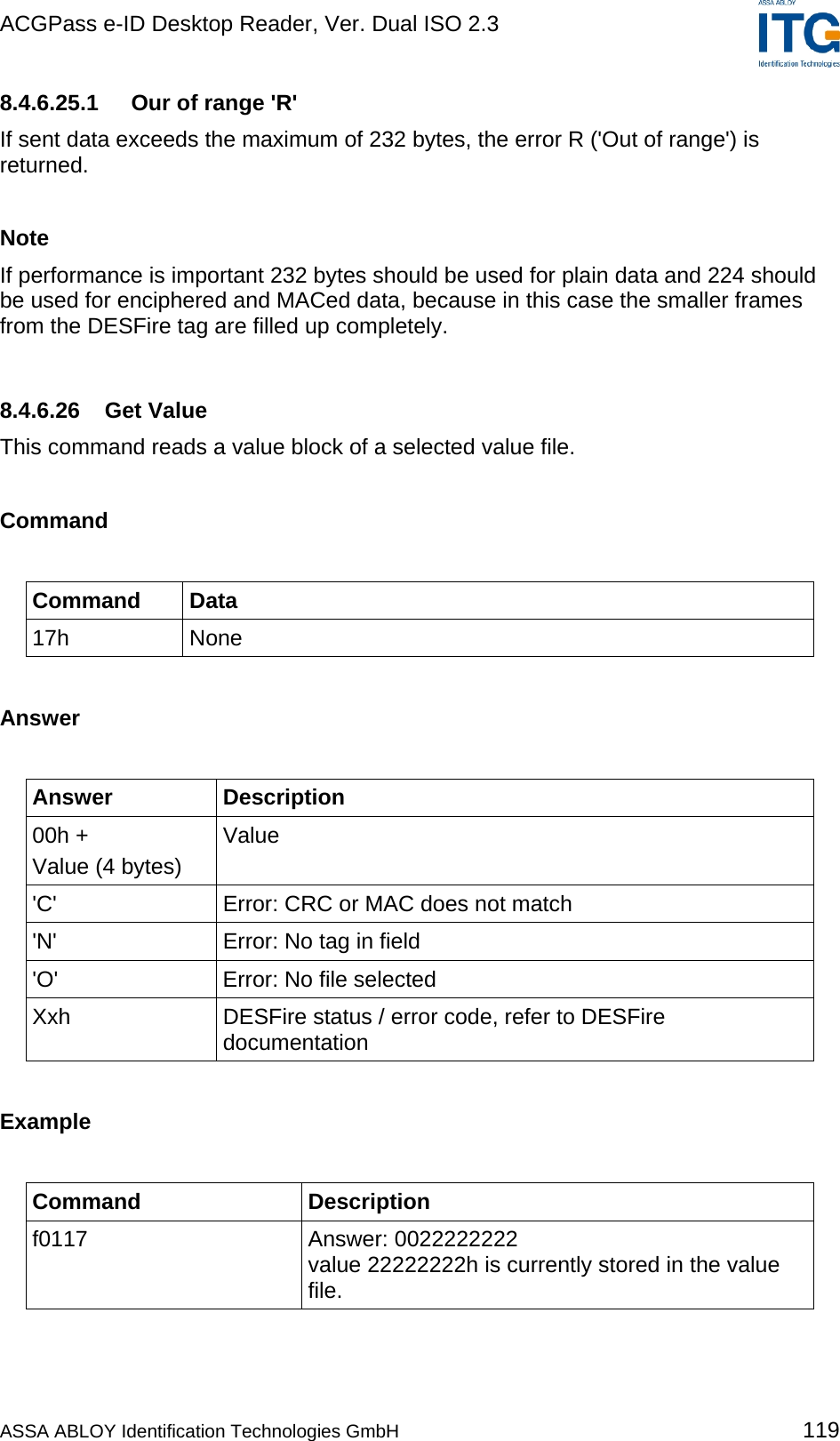 ACGPass e-ID Desktop Reader, Ver. Dual ISO 2.3    8.4.6.25.1  Our of range &apos;R&apos; If sent data exceeds the maximum of 232 bytes, the error R (&apos;Out of range&apos;) is returned.  Note If performance is important 232 bytes should be used for plain data and 224 should be used for enciphered and MACed data, because in this case the smaller frames from the DESFire tag are filled up completely.  8.4.6.26 Get Value This command reads a value block of a selected value file.  Command  Command Data 17h None  Answer  Answer Description 00h +  Value (4 bytes) Value &apos;C&apos;  Error: CRC or MAC does not match &apos;N&apos;  Error: No tag in field &apos;O&apos;  Error: No file selected Xxh  DESFire status / error code, refer to DESFire documentation  Example  Command Description f0117 Answer: 0022222222 value 22222222h is currently stored in the value file.  ASSA ABLOY Identification Technologies GmbH 119 