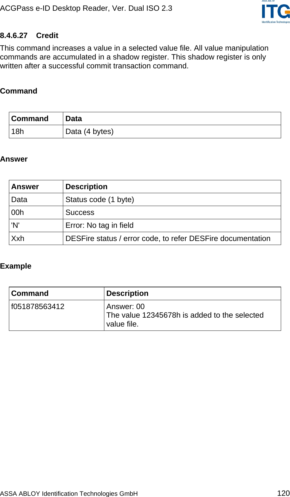ACGPass e-ID Desktop Reader, Ver. Dual ISO 2.3    8.4.6.27 Credit This command increases a value in a selected value file. All value manipulation commands are accumulated in a shadow register. This shadow register is only written after a successful commit transaction command.  Command  Command Data 18h  Data (4 bytes)  Answer  Answer Description Data  Status code (1 byte) 00h Success &apos;N&apos;  Error: No tag in field Xxh  DESFire status / error code, to refer DESFire documentation  Example  Command Description f051878563412 Answer: 00 The value 12345678h is added to the selected value file.  ASSA ABLOY Identification Technologies GmbH 120 