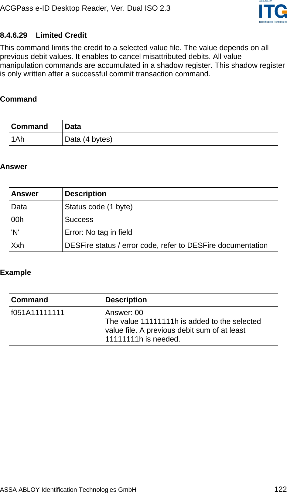 ACGPass e-ID Desktop Reader, Ver. Dual ISO 2.3    8.4.6.29 Limited Credit This command limits the credit to a selected value file. The value depends on all previous debit values. It enables to cancel misattributed debits. All value manipulation commands are accumulated in a shadow register. This shadow register is only written after a successful commit transaction command.  Command  Command Data 1Ah  Data (4 bytes)  Answer  Answer Description Data  Status code (1 byte) 00h Success &apos;N&apos;  Error: No tag in field Xxh  DESFire status / error code, refer to DESFire documentation  Example  Command Description f051A11111111 Answer: 00 The value 11111111h is added to the selected value file. A previous debit sum of at least 11111111h is needed.  ASSA ABLOY Identification Technologies GmbH 122 
