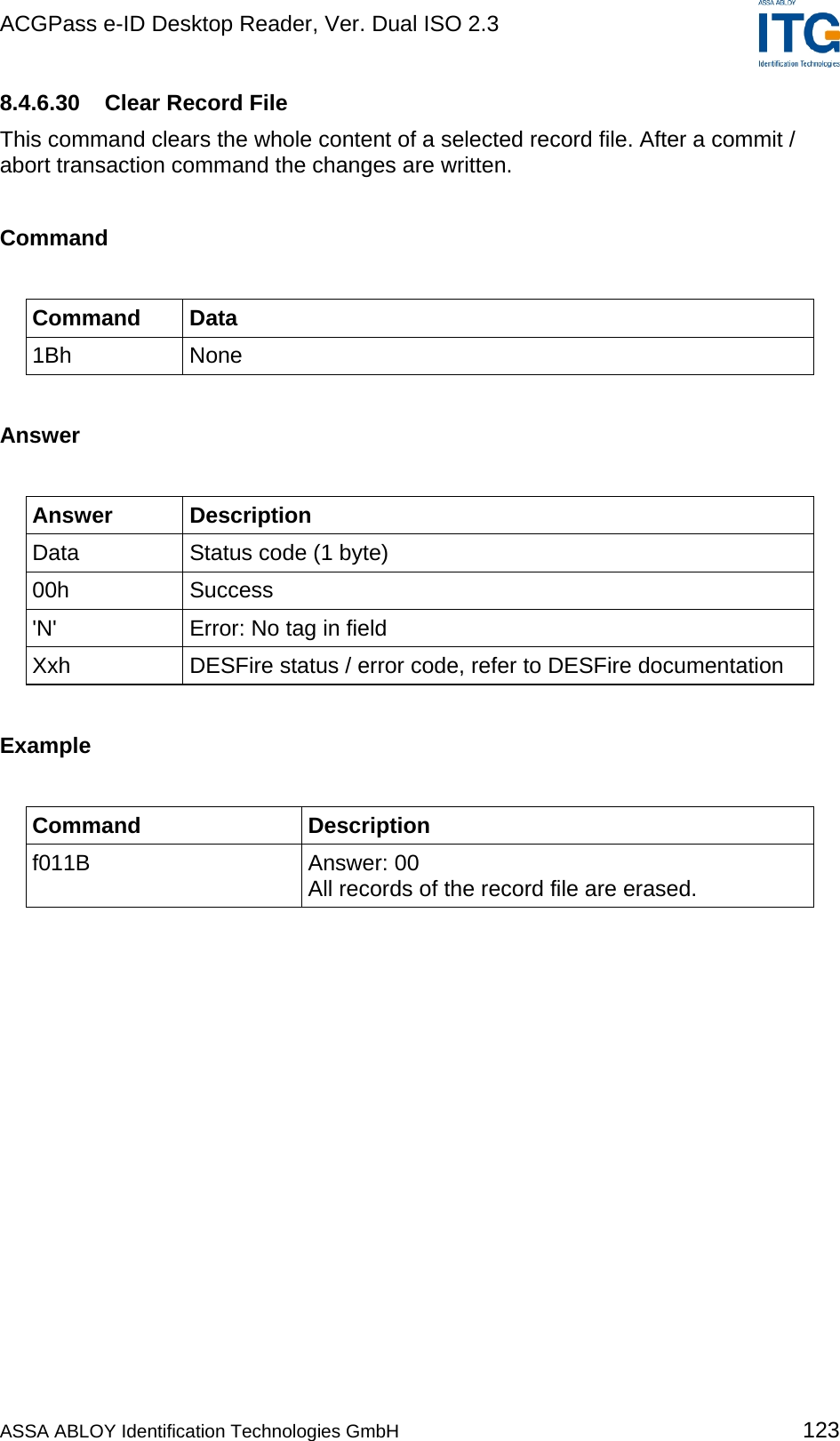 ACGPass e-ID Desktop Reader, Ver. Dual ISO 2.3    8.4.6.30  Clear Record File This command clears the whole content of a selected record file. After a commit / abort transaction command the changes are written.  Command  Command Data 1Bh None  Answer  Answer Description Data  Status code (1 byte) 00h Success &apos;N&apos;  Error: No tag in field Xxh  DESFire status / error code, refer to DESFire documentation  Example  Command Description f011B Answer: 00 All records of the record file are erased.  ASSA ABLOY Identification Technologies GmbH 123 