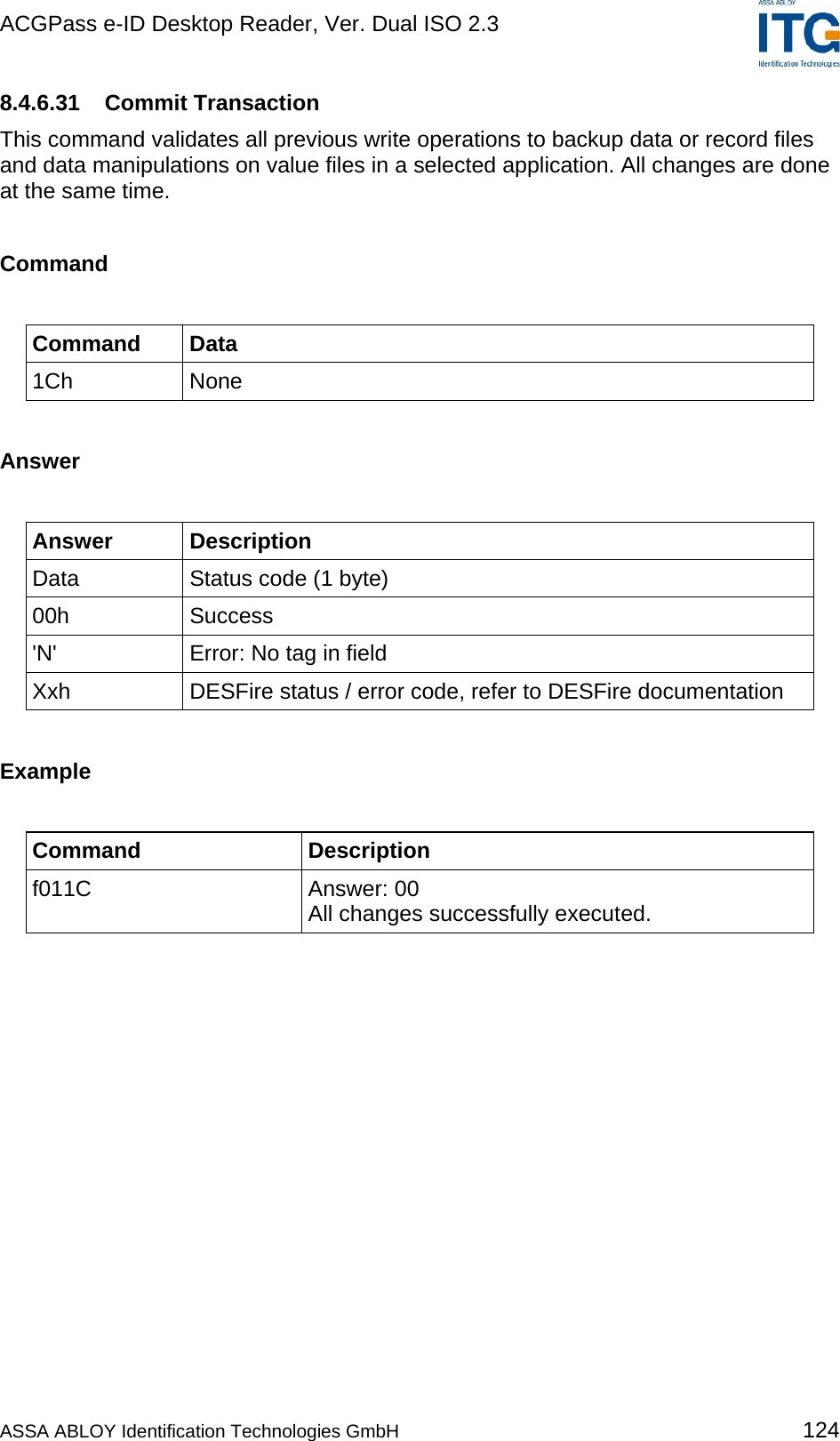ACGPass e-ID Desktop Reader, Ver. Dual ISO 2.3    8.4.6.31 Commit Transaction This command validates all previous write operations to backup data or record files and data manipulations on value files in a selected application. All changes are done at the same time.  Command  Command Data 1Ch None  Answer  Answer Description Data  Status code (1 byte) 00h Success &apos;N&apos;  Error: No tag in field Xxh  DESFire status / error code, refer to DESFire documentation  Example  Command Description f011C Answer: 00 All changes successfully executed.  ASSA ABLOY Identification Technologies GmbH 124 