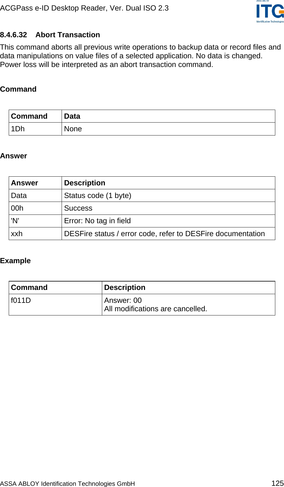 ACGPass e-ID Desktop Reader, Ver. Dual ISO 2.3    8.4.6.32 Abort Transaction This command aborts all previous write operations to backup data or record files and data manipulations on value files of a selected application. No data is changed. Power loss will be interpreted as an abort transaction command.  Command  Command Data 1Dh None  Answer  Answer Description Data  Status code (1 byte) 00h Success &apos;N&apos;  Error: No tag in field xxh  DESFire status / error code, refer to DESFire documentation  Example  Command Description f011D Answer: 00 All modifications are cancelled.   ASSA ABLOY Identification Technologies GmbH 125 