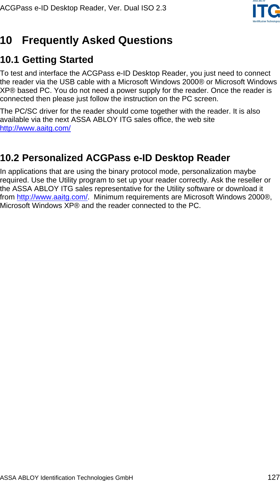 ACGPass e-ID Desktop Reader, Ver. Dual ISO 2.3    10  Frequently Asked Questions 10.1 Getting Started To test and interface the ACGPass e-ID Desktop Reader, you just need to connect the reader via the USB cable with a Microsoft Windows 2000® or Microsoft Windows XP® based PC. You do not need a power supply for the reader. Once the reader is connected then please just follow the instruction on the PC screen. The PC/SC driver for the reader should come together with the reader. It is also available via the next ASSA ABLOY ITG sales office, the web site http://www.aaitg.com/ 10.2 Personalized ACGPass e-ID Desktop Reader In applications that are using the binary protocol mode, personalization maybe required. Use the Utility program to set up your reader correctly. Ask the reseller or the ASSA ABLOY ITG sales representative for the Utility software or download it from http://www.aaitg.com/.  Minimum requirements are Microsoft Windows 2000®, Microsoft Windows XP® and the reader connected to the PC.   ASSA ABLOY Identification Technologies GmbH 127 