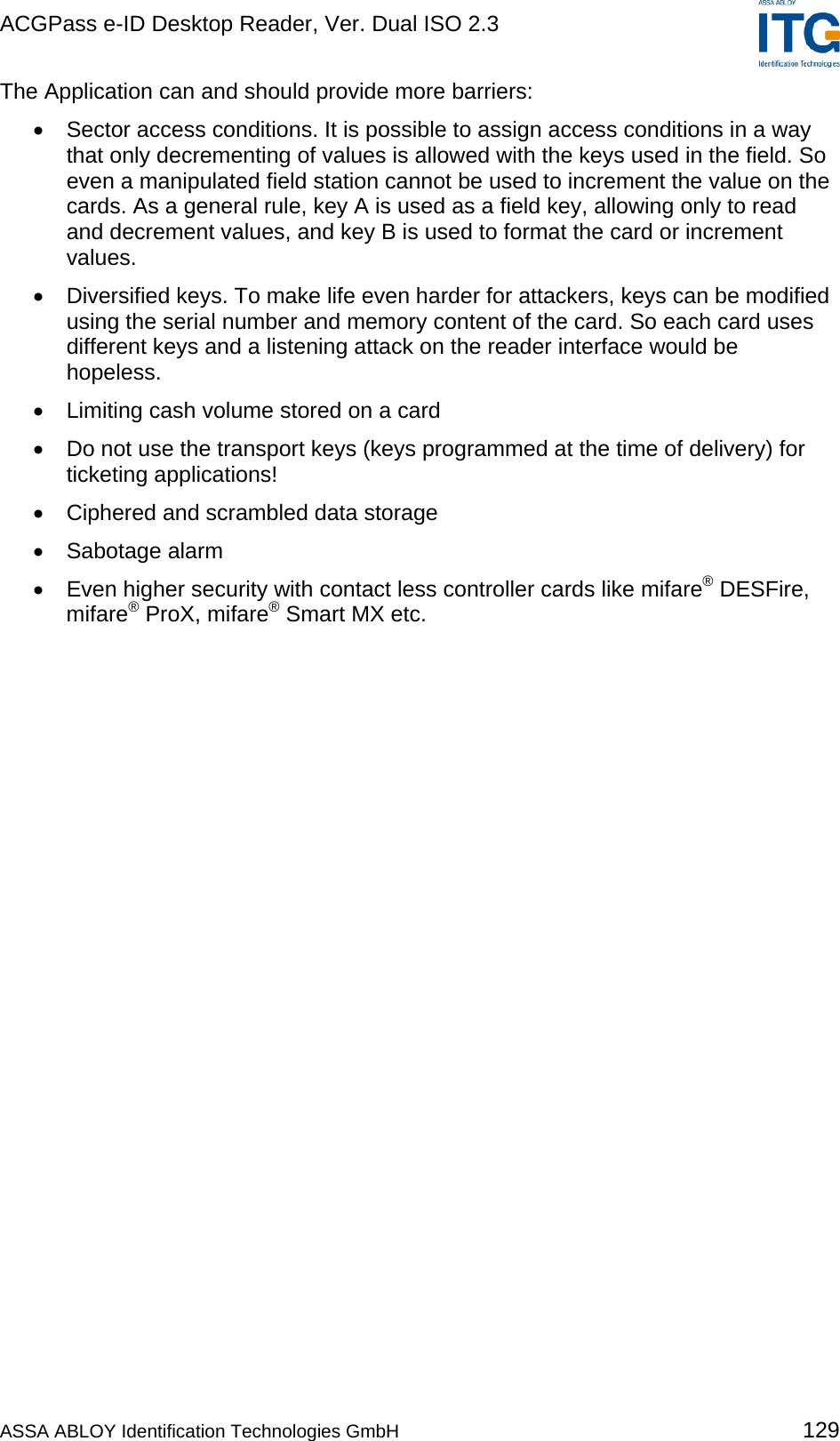 ACGPass e-ID Desktop Reader, Ver. Dual ISO 2.3    The Application can and should provide more barriers: •  Sector access conditions. It is possible to assign access conditions in a way that only decrementing of values is allowed with the keys used in the field. So even a manipulated field station cannot be used to increment the value on the cards. As a general rule, key A is used as a field key, allowing only to read and decrement values, and key B is used to format the card or increment values. •  Diversified keys. To make life even harder for attackers, keys can be modified using the serial number and memory content of the card. So each card uses different keys and a listening attack on the reader interface would be hopeless.  •  Limiting cash volume stored on a card •  Do not use the transport keys (keys programmed at the time of delivery) for ticketing applications! •  Ciphered and scrambled data storage •  Sabotage alarm •  Even higher security with contact less controller cards like mifare® DESFire, mifare® ProX, mifare® Smart MX etc.  ASSA ABLOY Identification Technologies GmbH 129 