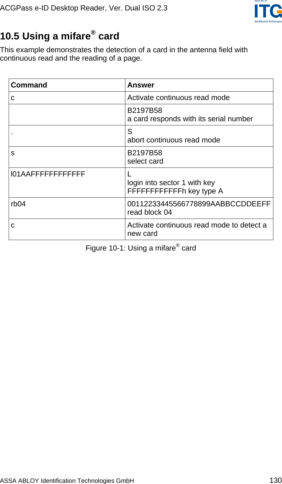 ACGPass e-ID Desktop Reader, Ver. Dual ISO 2.3    10.5 Using a mifare® card This example demonstrates the detection of a card in the antenna field with continuous read and the reading of a page.  Command Answer c  Activate continuous read mode  B2197B58 a card responds with its serial number . S abort continuous read mode s B2197B58 select card l01AAFFFFFFFFFFFF L login into sector 1 with key FFFFFFFFFFFFh key type A rb04 00112233445566778899AABBCCDDEEFFread block 04 c  Activate continuous read mode to detect a new card Figure 10-1: Using a mifare® card  ASSA ABLOY Identification Technologies GmbH 130 