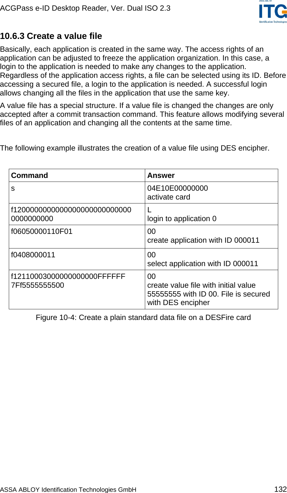 ACGPass e-ID Desktop Reader, Ver. Dual ISO 2.3    10.6.3 Create a value file Basically, each application is created in the same way. The access rights of an application can be adjusted to freeze the application organization. In this case, a login to the application is needed to make any changes to the application. Regardless of the application access rights, a file can be selected using its ID. Before accessing a secured file, a login to the application is needed. A successful login allows changing all the files in the application that use the same key. A value file has a special structure. If a value file is changed the changes are only accepted after a commit transaction command. This feature allows modifying several files of an application and changing all the contents at the same time.  The following example illustrates the creation of a value file using DES encipher.  Command Answer s 04E10E00000000 activate card f1200000000000000000000000000 0000000000  L login to application 0 f06050000110F01  00 create application with ID 000011 f0408000011 00 select application with ID 000011 f12110003000000000000FFFFFF 7Ff5555555500  00 create value file with initial value  55555555 with ID 00. File is secured with DES encipher Figure 10-4: Create a plain standard data file on a DESFire card ASSA ABLOY Identification Technologies GmbH 132 
