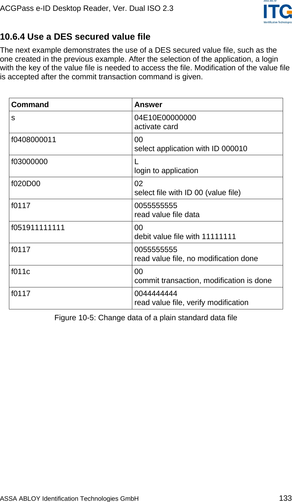 ACGPass e-ID Desktop Reader, Ver. Dual ISO 2.3    10.6.4 Use a DES secured value file The next example demonstrates the use of a DES secured value file, such as the one created in the previous example. After the selection of the application, a login with the key of the value file is needed to access the file. Modification of the value file is accepted after the commit transaction command is given.  Command Answer s 04E10E00000000 activate card f0408000011 00 select application with ID 000010 f03000000 L login to application  f020D00 02 select file with ID 00 (value file) f0117   0055555555 read value file data f051911111111 00 debit value file with 11111111 f0117 0055555555 read value file, no modification done f011c 00 commit transaction, modification is done f0117 0044444444 read value file, verify modification Figure 10-5: Change data of a plain standard data file  ASSA ABLOY Identification Technologies GmbH 133 