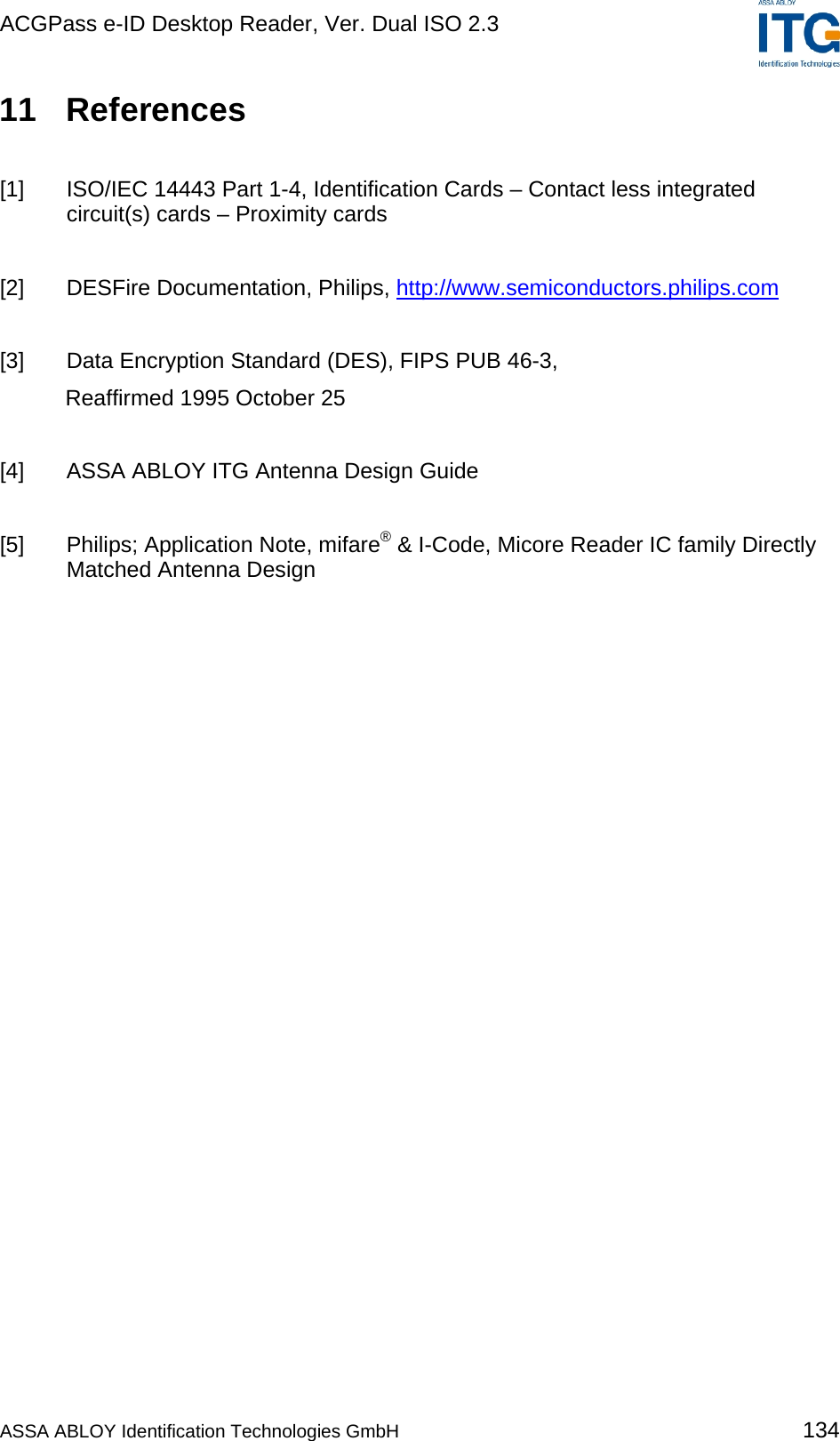 ACGPass e-ID Desktop Reader, Ver. Dual ISO 2.3    11 References  [1]  ISO/IEC 14443 Part 1-4, Identification Cards – Contact less integrated circuit(s) cards – Proximity cards  [2]  DESFire Documentation, Philips, http://www.semiconductors.philips.com   [3]  Data Encryption Standard (DES), FIPS PUB 46-3,  Reaffirmed 1995 October 25  [4]  ASSA ABLOY ITG Antenna Design Guide  [5]  Philips; Application Note, mifare® &amp; I-Code, Micore Reader IC family Directly Matched Antenna Design  ASSA ABLOY Identification Technologies GmbH 134 
