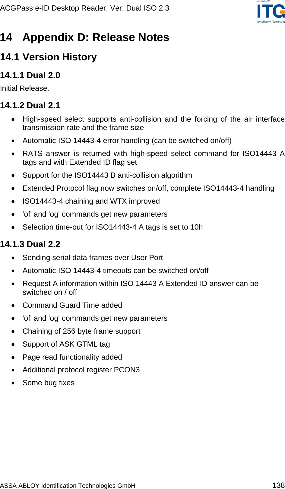 ACGPass e-ID Desktop Reader, Ver. Dual ISO 2.3    14  Appendix D: Release Notes 14.1 Version History 14.1.1 Dual 2.0 Initial Release. 14.1.2 Dual 2.1 •  High-speed select supports anti-collision and the forcing of the air interface transmission rate and the frame size •  Automatic ISO 14443-4 error handling (can be switched on/off) •  RATS answer is returned with high-speed select command for ISO14443 A tags and with Extended ID flag set •  Support for the ISO14443 B anti-collision algorithm •  Extended Protocol flag now switches on/off, complete ISO14443-4 handling •  ISO14443-4 chaining and WTX improved •  &apos;of&apos; and &apos;og&apos; commands get new parameters •  Selection time-out for ISO14443-4 A tags is set to 10h 14.1.3 Dual 2.2 •  Sending serial data frames over User Port •  Automatic ISO 14443-4 timeouts can be switched on/off •  Request A information within ISO 14443 A Extended ID answer can be switched on / off •  Command Guard Time added •  &apos;of&apos; and &apos;og&apos; commands get new parameters •  Chaining of 256 byte frame support •  Support of ASK GTML tag •  Page read functionality added •  Additional protocol register PCON3 •  Some bug fixes  ASSA ABLOY Identification Technologies GmbH 138 