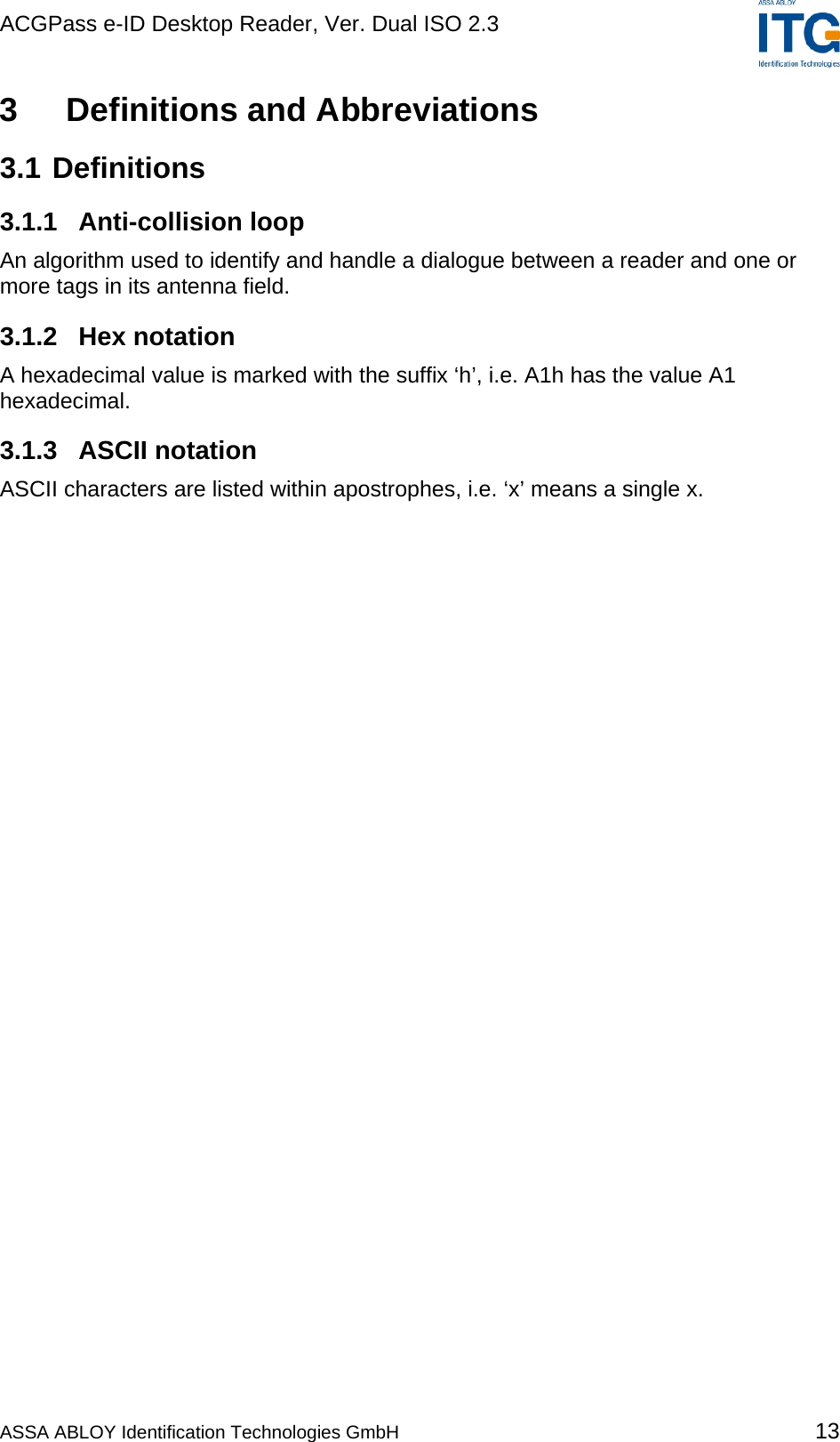 ACGPass e-ID Desktop Reader, Ver. Dual ISO 2.3    3  Definitions and Abbreviations 3.1 Definitions 3.1.1 Anti-collision loop An algorithm used to identify and handle a dialogue between a reader and one or more tags in its antenna field. 3.1.2 Hex notation A hexadecimal value is marked with the suffix ‘h’, i.e. A1h has the value A1 hexadecimal. 3.1.3 ASCII notation ASCII characters are listed within apostrophes, i.e. ‘x’ means a single x. ASSA ABLOY Identification Technologies GmbH 13 