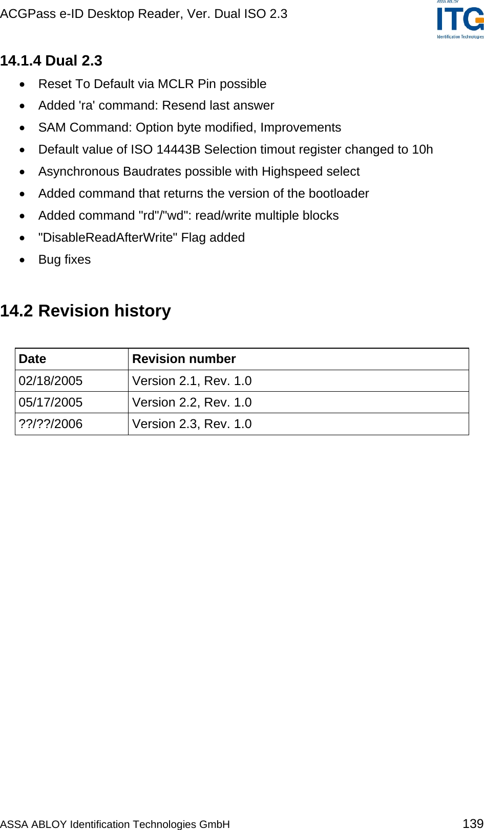 ACGPass e-ID Desktop Reader, Ver. Dual ISO 2.3    14.1.4 Dual 2.3 •  Reset To Default via MCLR Pin possible •  Added &apos;ra&apos; command: Resend last answer •  SAM Command: Option byte modified, Improvements •  Default value of ISO 14443B Selection timout register changed to 10h •  Asynchronous Baudrates possible with Highspeed select •  Added command that returns the version of the bootloader •  Added command &quot;rd&quot;/&quot;wd&quot;: read/write multiple blocks •  &quot;DisableReadAfterWrite&quot; Flag added •  Bug fixes  14.2 Revision history  Date Revision number 02/18/2005  Version 2.1, Rev. 1.0 05/17/2005  Version 2.2, Rev. 1.0 ??/??/2006  Version 2.3, Rev. 1.0  ASSA ABLOY Identification Technologies GmbH 139 