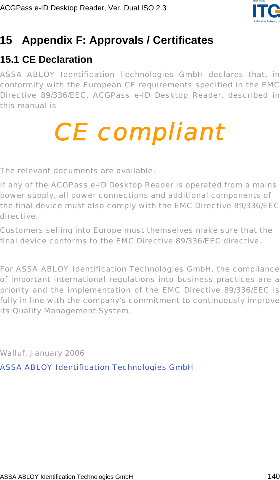 ACGPass e-ID Desktop Reader, Ver. Dual ISO 2.3    15  Appendix F: Approvals / Certificates 15.1 CE Declaration ASSA ABLOY Identification Technologies GmbH declares that, in conformity with the European CE requirements specified in the EMC Directive 89/336/EEC, ACGPass e-ID Desktop Reader, described in this manual is CE compliant  The relevant documents are available. If any of the ACGPass e-ID Desktop Reader is operated from a mains power supply, all power connections and additional components of the final device must also comply with the EMC Directive 89/336/EEC directive. Customers selling into Europe must themselves make sure that the final device conforms to the EMC Directive 89/336/EEC directive.  For ASSA ABLOY Identification Technologies GmbH, the compliance of important international regulations into business practices are a priority and the implementation of the EMC Directive 89/336/EEC is fully in line with the company’s commitment to continuously improve its Quality Management System.    Walluf, January 2006 ASSA ABLOY Identification Technologies GmbH  ASSA ABLOY Identification Technologies GmbH 140 