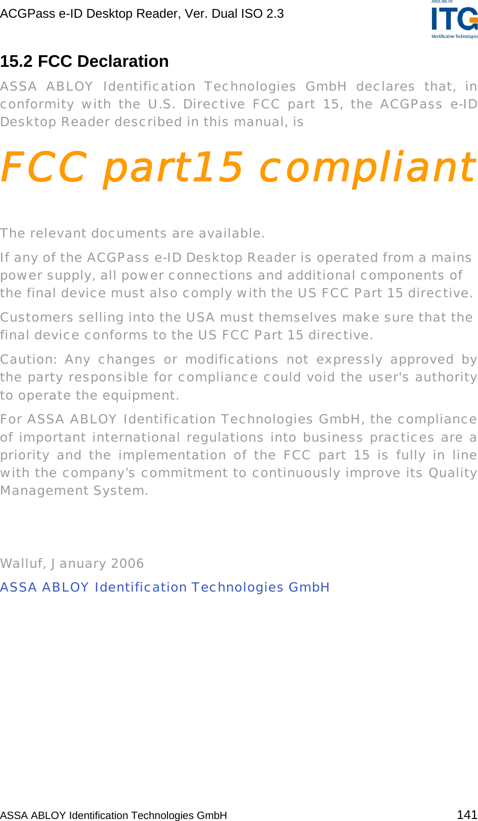 ACGPass e-ID Desktop Reader, Ver. Dual ISO 2.3    15.2 FCC Declaration ASSA ABLOY Identification Technologies GmbH declares that, in conformity with the U.S. Directive FCC part 15, the ACGPass e-ID Desktop Reader described in this manual, is FCC part15 compliant  The relevant documents are available. If any of the ACGPass e-ID Desktop Reader is operated from a mains power supply, all power connections and additional components of the final device must also comply with the US FCC Part 15 directive. Customers selling into the USA must themselves make sure that the final device conforms to the US FCC Part 15 directive. Caution: Any changes or modifications not expressly approved by the party responsible for compliance could void the user&apos;s authority to operate the equipment. For ASSA ABLOY Identification Technologies GmbH, the compliance of important international regulations into business practices are a priority and the implementation of the FCC part 15 is fully in line with the company’s commitment to continuously improve its Quality Management System.    Walluf, January 2006 ASSA ABLOY Identification Technologies GmbH  ASSA ABLOY Identification Technologies GmbH 141 
