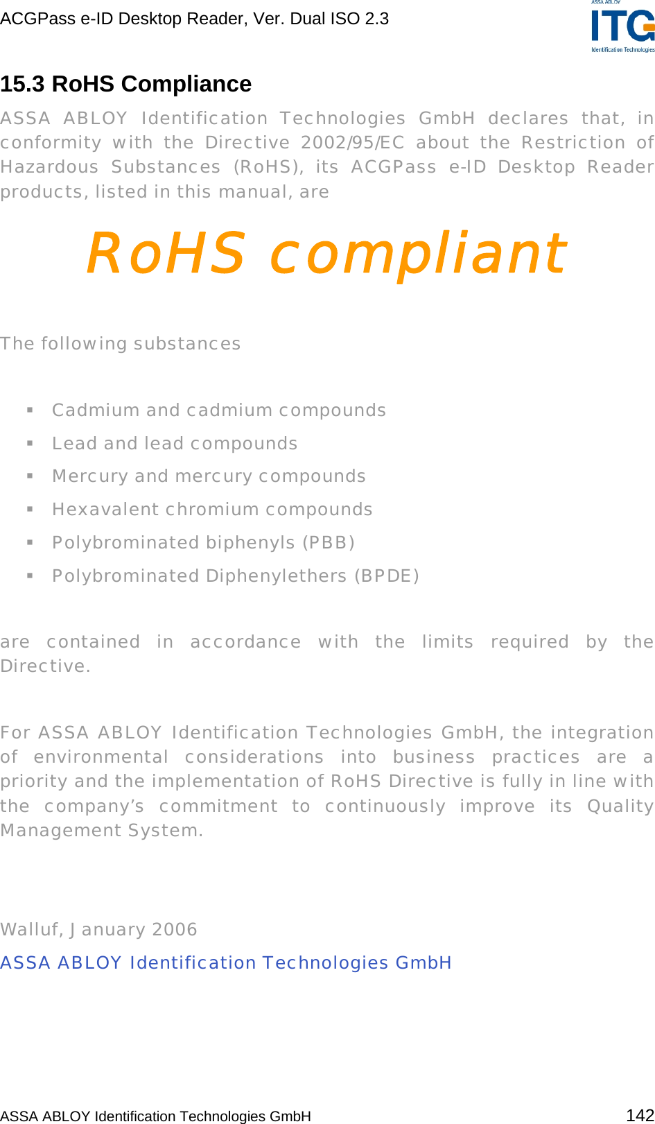 ACGPass e-ID Desktop Reader, Ver. Dual ISO 2.3    15.3 RoHS Compliance ASSA ABLOY Identification Technologies GmbH declares that, in conformity with the Directive 2002/95/EC about the Restriction of Hazardous Substances (RoHS), its ACGPass e-ID Desktop Reader products, listed in this manual, are RoHS compliant  The following substances    Cadmium and cadmium compounds  Lead and lead compounds  Mercury and mercury compounds  Hexavalent chromium compounds  Polybrominated biphenyls (PBB)  Polybrominated Diphenylethers (BPDE)  are contained in accordance with the limits required by the Directive.   For ASSA ABLOY Identification Technologies GmbH, the integration of environmental considerations into business practices are a priority and the implementation of RoHS Directive is fully in line with the company’s commitment to continuously improve its Quality Management System.    Walluf, January 2006 ASSA ABLOY Identification Technologies GmbH    ASSA ABLOY Identification Technologies GmbH 142 