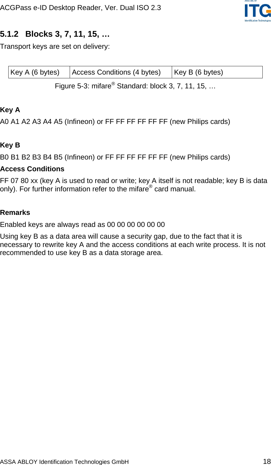 ACGPass e-ID Desktop Reader, Ver. Dual ISO 2.3    5.1.2  Blocks 3, 7, 11, 15, … Transport keys are set on delivery:  Key A (6 bytes)  Access Conditions (4 bytes)  Key B (6 bytes) Figure 5-3: mifare® Standard: block 3, 7, 11, 15, …  Key A A0 A1 A2 A3 A4 A5 (Infineon) or FF FF FF FF FF FF (new Philips cards)  Key B B0 B1 B2 B3 B4 B5 (Infineon) or FF FF FF FF FF FF (new Philips cards) Access Conditions FF 07 80 xx (key A is used to read or write; key A itself is not readable; key B is data only). For further information refer to the mifare® card manual.  Remarks Enabled keys are always read as 00 00 00 00 00 00 Using key B as a data area will cause a security gap, due to the fact that it is necessary to rewrite key A and the access conditions at each write process. It is not recommended to use key B as a data storage area.  ASSA ABLOY Identification Technologies GmbH 18 