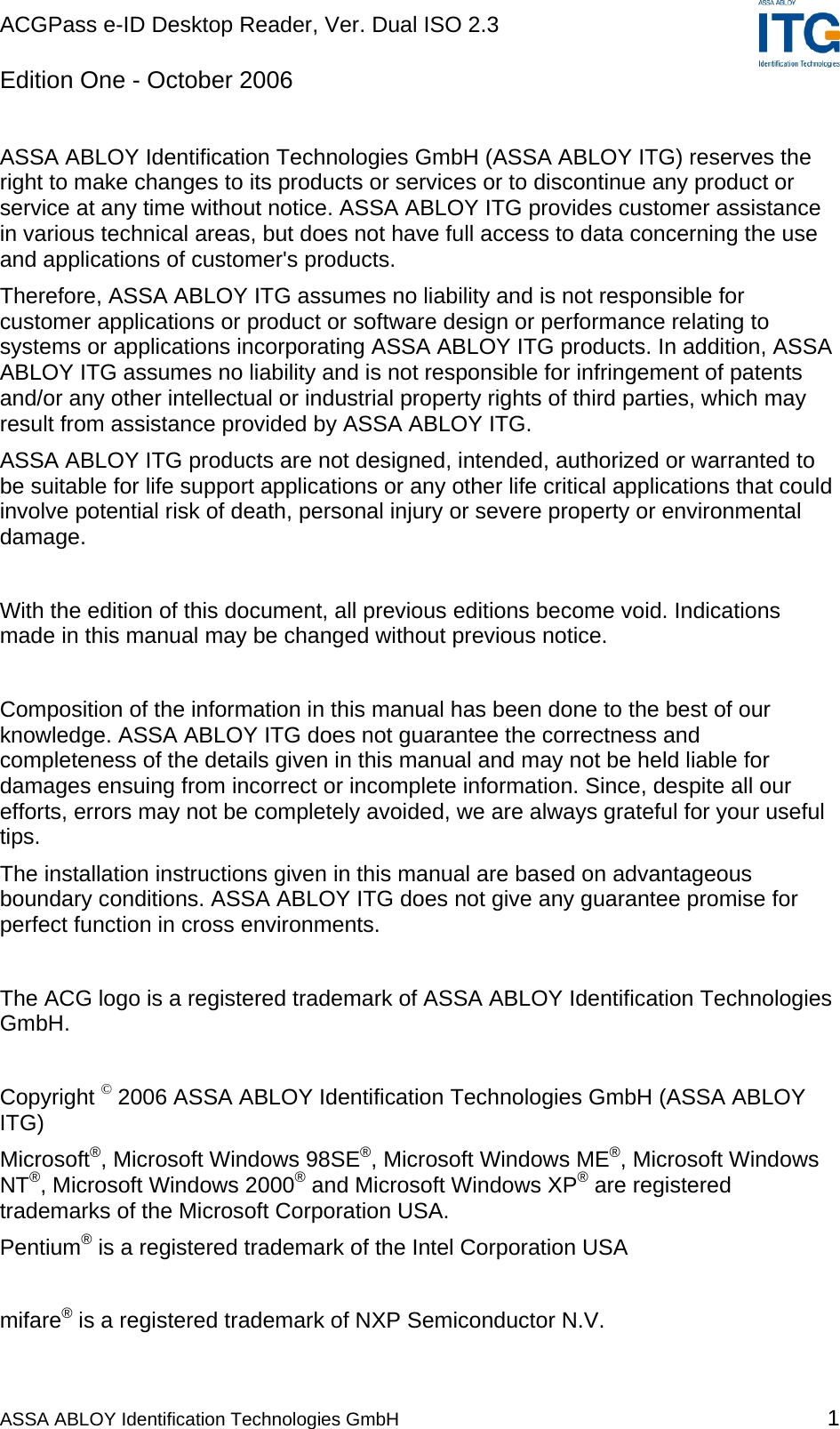 ACGPass e-ID Desktop Reader, Ver. Dual ISO 2.3    ASSA ABLOY Identification Technologies GmbH 1 Edition One - October 2006  ASSA ABLOY Identification Technologies GmbH (ASSA ABLOY ITG) reserves the right to make changes to its products or services or to discontinue any product or service at any time without notice. ASSA ABLOY ITG provides customer assistance in various technical areas, but does not have full access to data concerning the use and applications of customer&apos;s products.  Therefore, ASSA ABLOY ITG assumes no liability and is not responsible for customer applications or product or software design or performance relating to systems or applications incorporating ASSA ABLOY ITG products. In addition, ASSA ABLOY ITG assumes no liability and is not responsible for infringement of patents and/or any other intellectual or industrial property rights of third parties, which may result from assistance provided by ASSA ABLOY ITG.  ASSA ABLOY ITG products are not designed, intended, authorized or warranted to be suitable for life support applications or any other life critical applications that could involve potential risk of death, personal injury or severe property or environmental damage.   With the edition of this document, all previous editions become void. Indications made in this manual may be changed without previous notice.  Composition of the information in this manual has been done to the best of our knowledge. ASSA ABLOY ITG does not guarantee the correctness and completeness of the details given in this manual and may not be held liable for damages ensuing from incorrect or incomplete information. Since, despite all our efforts, errors may not be completely avoided, we are always grateful for your useful tips. The installation instructions given in this manual are based on advantageous boundary conditions. ASSA ABLOY ITG does not give any guarantee promise for perfect function in cross environments.  The ACG logo is a registered trademark of ASSA ABLOY Identification Technologies GmbH.  Copyright © 2006 ASSA ABLOY Identification Technologies GmbH (ASSA ABLOY ITG) Microsoft®, Microsoft Windows 98SE®, Microsoft Windows ME®, Microsoft Windows NT®, Microsoft Windows 2000® and Microsoft Windows XP® are registered trademarks of the Microsoft Corporation USA. Pentium® is a registered trademark of the Intel Corporation USA  mifare® is a registered trademark of NXP Semiconductor N.V. 