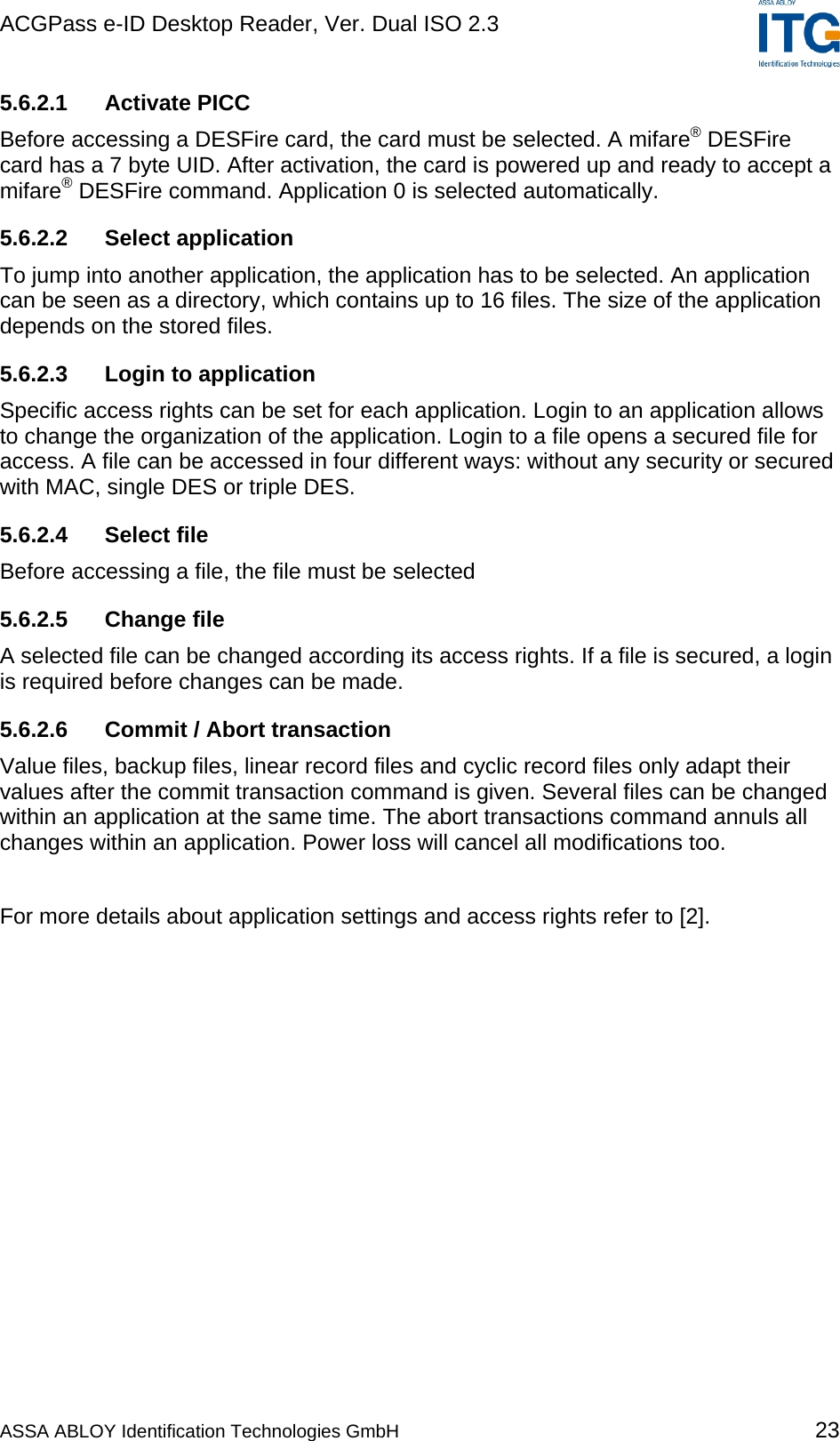 ACGPass e-ID Desktop Reader, Ver. Dual ISO 2.3    5.6.2.1  Activate PICC  Before accessing a DESFire card, the card must be selected. A mifare® DESFire card has a 7 byte UID. After activation, the card is powered up and ready to accept a mifare® DESFire command. Application 0 is selected automatically. 5.6.2.2 Select application To jump into another application, the application has to be selected. An application can be seen as a directory, which contains up to 16 files. The size of the application depends on the stored files. 5.6.2.3  Login to application Specific access rights can be set for each application. Login to an application allows to change the organization of the application. Login to a file opens a secured file for access. A file can be accessed in four different ways: without any security or secured with MAC, single DES or triple DES. 5.6.2.4 Select file Before accessing a file, the file must be selected  5.6.2.5 Change file A selected file can be changed according its access rights. If a file is secured, a login is required before changes can be made. 5.6.2.6  Commit / Abort transaction Value files, backup files, linear record files and cyclic record files only adapt their values after the commit transaction command is given. Several files can be changed within an application at the same time. The abort transactions command annuls all changes within an application. Power loss will cancel all modifications too.  For more details about application settings and access rights refer to [2]. ASSA ABLOY Identification Technologies GmbH 23 