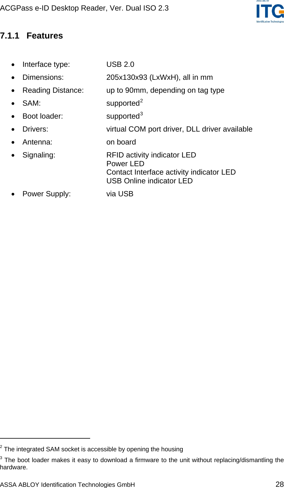 ACGPass e-ID Desktop Reader, Ver. Dual ISO 2.3    7.1.1 Features  •  Interface type:  USB 2.0 •  Dimensions:  205x130x93 (LxWxH), all in mm •  Reading Distance:  up to 90mm, depending on tag type •  SAM: supported2 •  Boot loader:  supported3 •  Drivers:  virtual COM port driver, DLL driver available •  Antenna: on board •  Signaling:  RFID activity indicator LED    Power LED    Contact Interface activity indicator LED    USB Online indicator LED •  Power Supply:  via USB                                              2 The integrated SAM socket is accessible by opening the housing 3 The boot loader makes it easy to download a firmware to the unit without replacing/dismantling the hardware. ASSA ABLOY Identification Technologies GmbH 28 