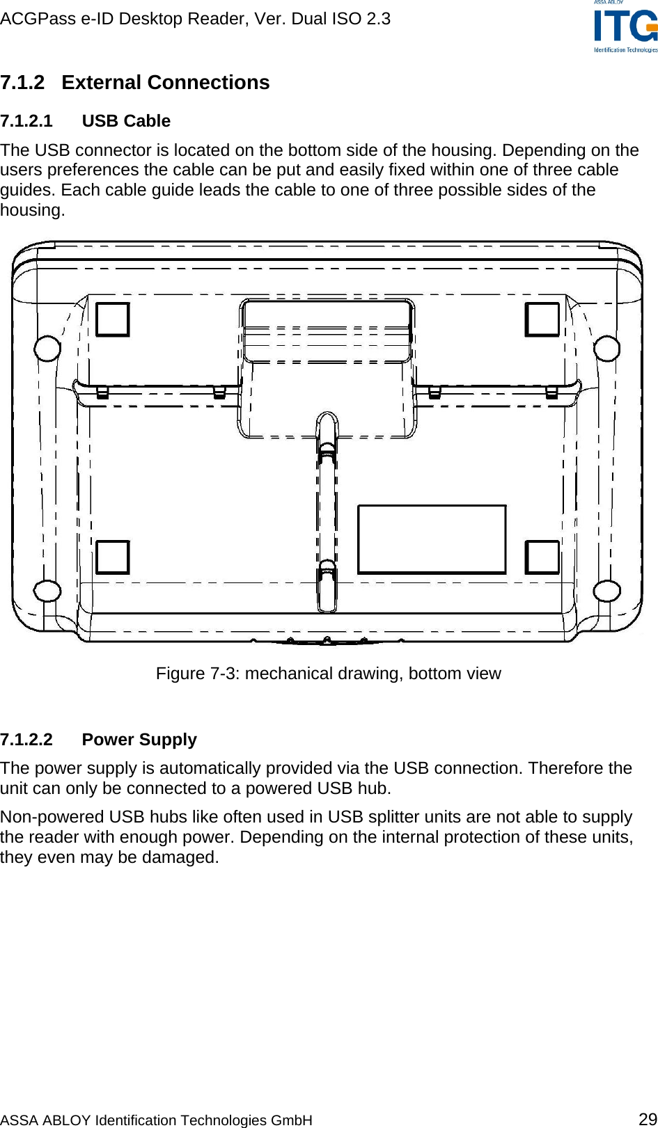 ACGPass e-ID Desktop Reader, Ver. Dual ISO 2.3    7.1.2 External Connections 7.1.2.1 USB Cable The USB connector is located on the bottom side of the housing. Depending on the users preferences the cable can be put and easily fixed within one of three cable guides. Each cable guide leads the cable to one of three possible sides of the housing.  Figure 7-3: mechanical drawing, bottom view  7.1.2.2 Power Supply The power supply is automatically provided via the USB connection. Therefore the unit can only be connected to a powered USB hub. Non-powered USB hubs like often used in USB splitter units are not able to supply the reader with enough power. Depending on the internal protection of these units, they even may be damaged.  ASSA ABLOY Identification Technologies GmbH 29 