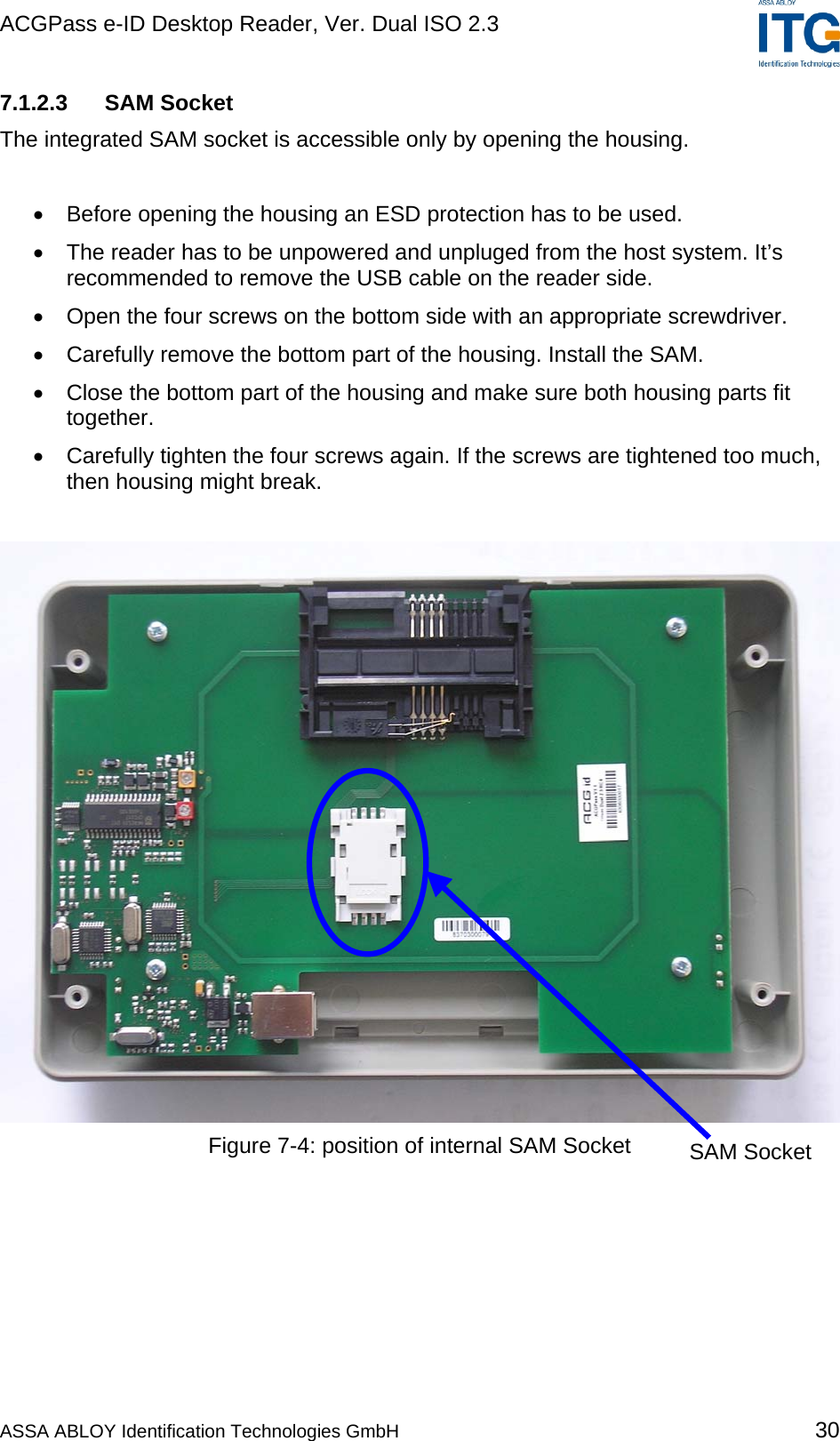 ACGPass e-ID Desktop Reader, Ver. Dual ISO 2.3    7.1.2.3 SAM Socket The integrated SAM socket is accessible only by opening the housing.  •  Before opening the housing an ESD protection has to be used. •  The reader has to be unpowered and unpluged from the host system. It’s recommended to remove the USB cable on the reader side. •  Open the four screws on the bottom side with an appropriate screwdriver. •  Carefully remove the bottom part of the housing. Install the SAM. •  Close the bottom part of the housing and make sure both housing parts fit together. •  Carefully tighten the four screws again. If the screws are tightened too much, then housing might break.   Figure 7-4: position of internal SAM Socket  SAM Socket  ASSA ABLOY Identification Technologies GmbH 30 