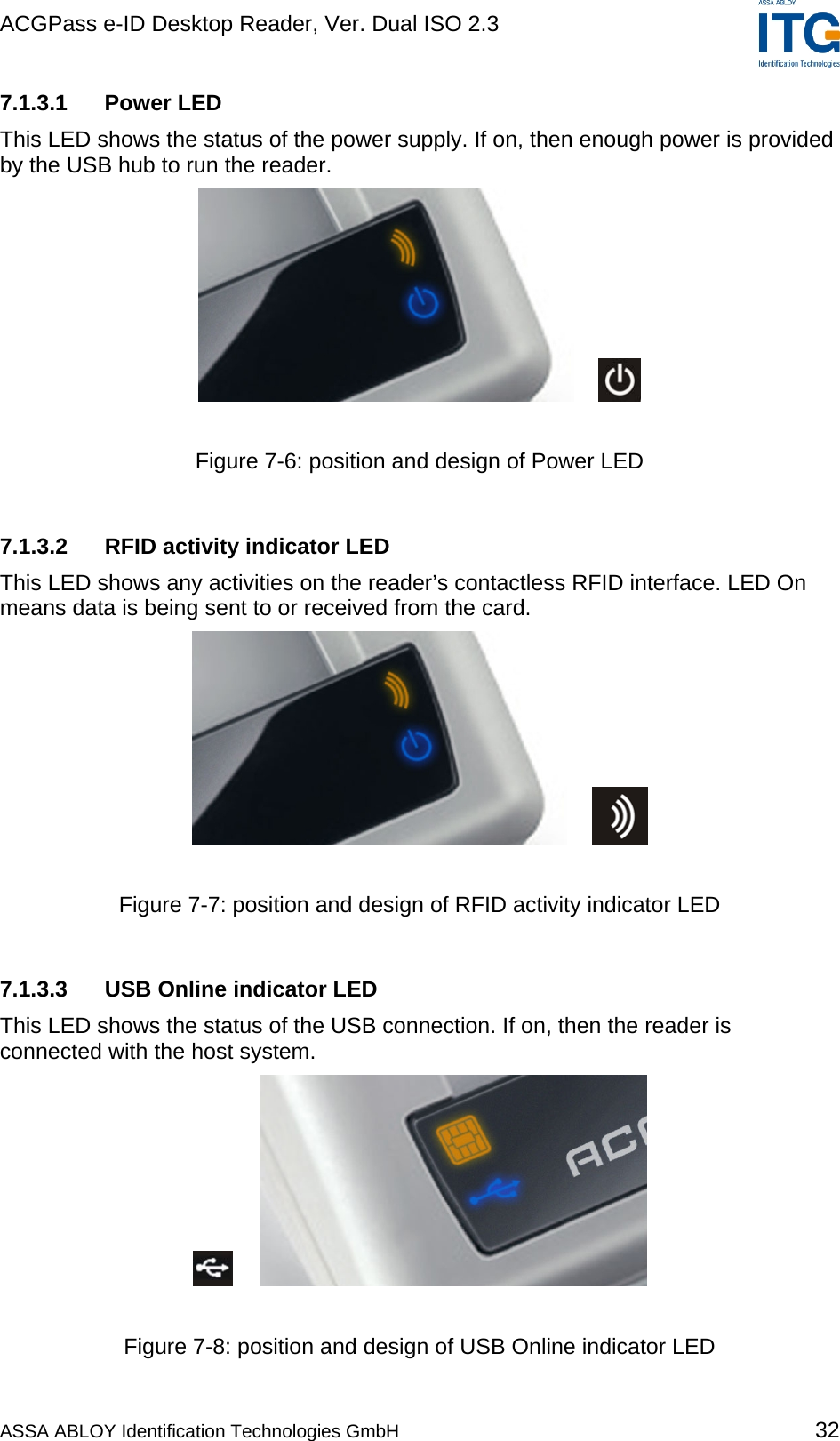 ACGPass e-ID Desktop Reader, Ver. Dual ISO 2.3    7.1.3.1 Power LED This LED shows the status of the power supply. If on, then enough power is provided by the USB hub to run the reader.     Figure 7-6: position and design of Power LED  7.1.3.2  RFID activity indicator LED This LED shows any activities on the reader’s contactless RFID interface. LED On means data is being sent to or received from the card.     Figure 7-7: position and design of RFID activity indicator LED  7.1.3.3  USB Online indicator LED This LED shows the status of the USB connection. If on, then the reader is connected with the host system.     Figure 7-8: position and design of USB Online indicator LED  ASSA ABLOY Identification Technologies GmbH 32 