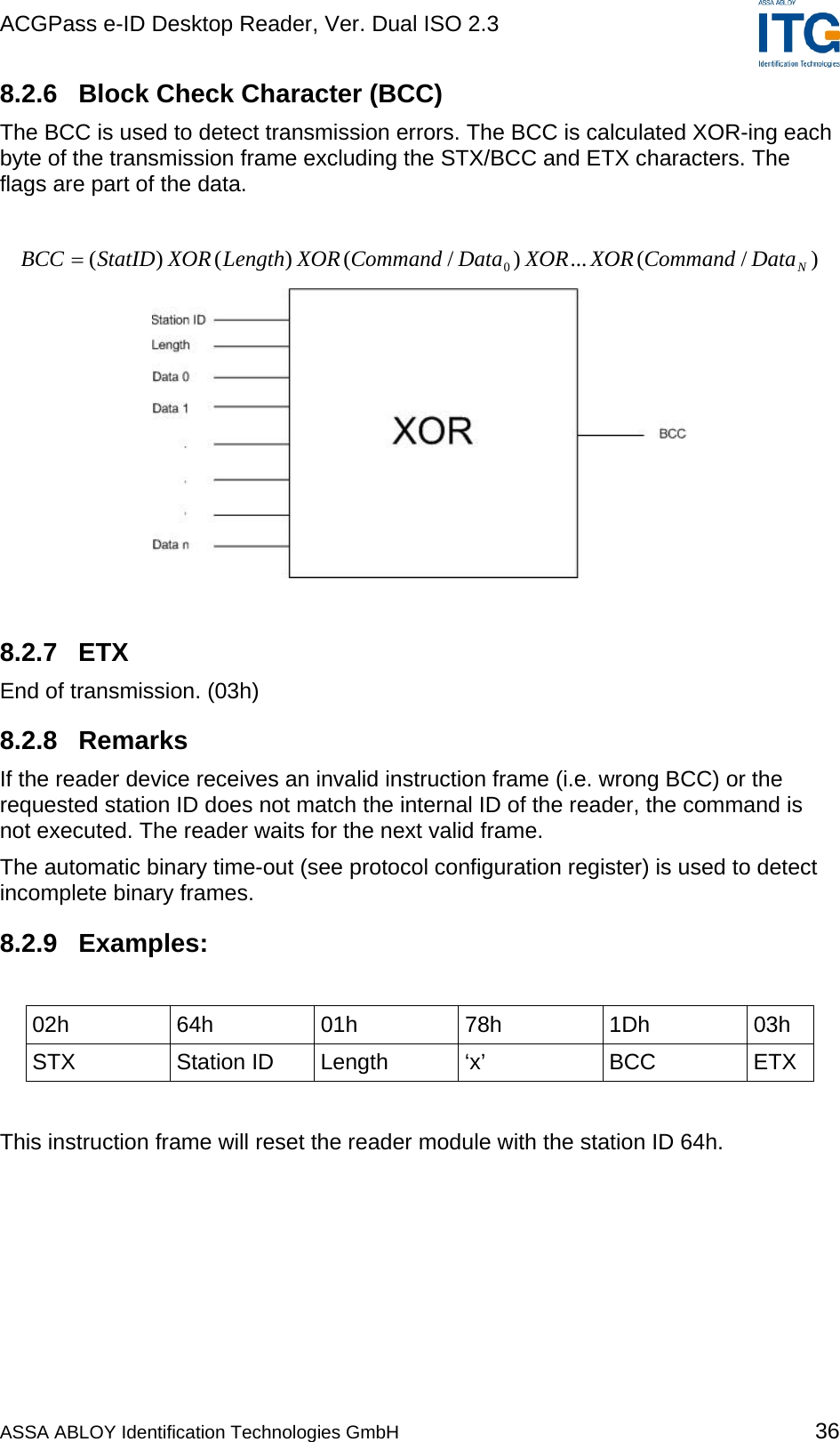 ACGPass e-ID Desktop Reader, Ver. Dual ISO 2.3    8.2.6  Block Check Character (BCC) The BCC is used to detect transmission errors. The BCC is calculated XOR-ing each byte of the transmission frame excluding the STX/BCC and ETX characters. The flags are part of the data.  )/(...)/()()( 0NDataCommandXORXORDataCommandXORLengthXORStatIDBCC =   8.2.7 ETX End of transmission. (03h) 8.2.8 Remarks If the reader device receives an invalid instruction frame (i.e. wrong BCC) or the requested station ID does not match the internal ID of the reader, the command is not executed. The reader waits for the next valid frame. The automatic binary time-out (see protocol configuration register) is used to detect incomplete binary frames. 8.2.9 Examples:  02h 64h 01h 78h 1Dh 03h STX Station ID Length ‘x’  BCC ETX  This instruction frame will reset the reader module with the station ID 64h. ASSA ABLOY Identification Technologies GmbH 36 