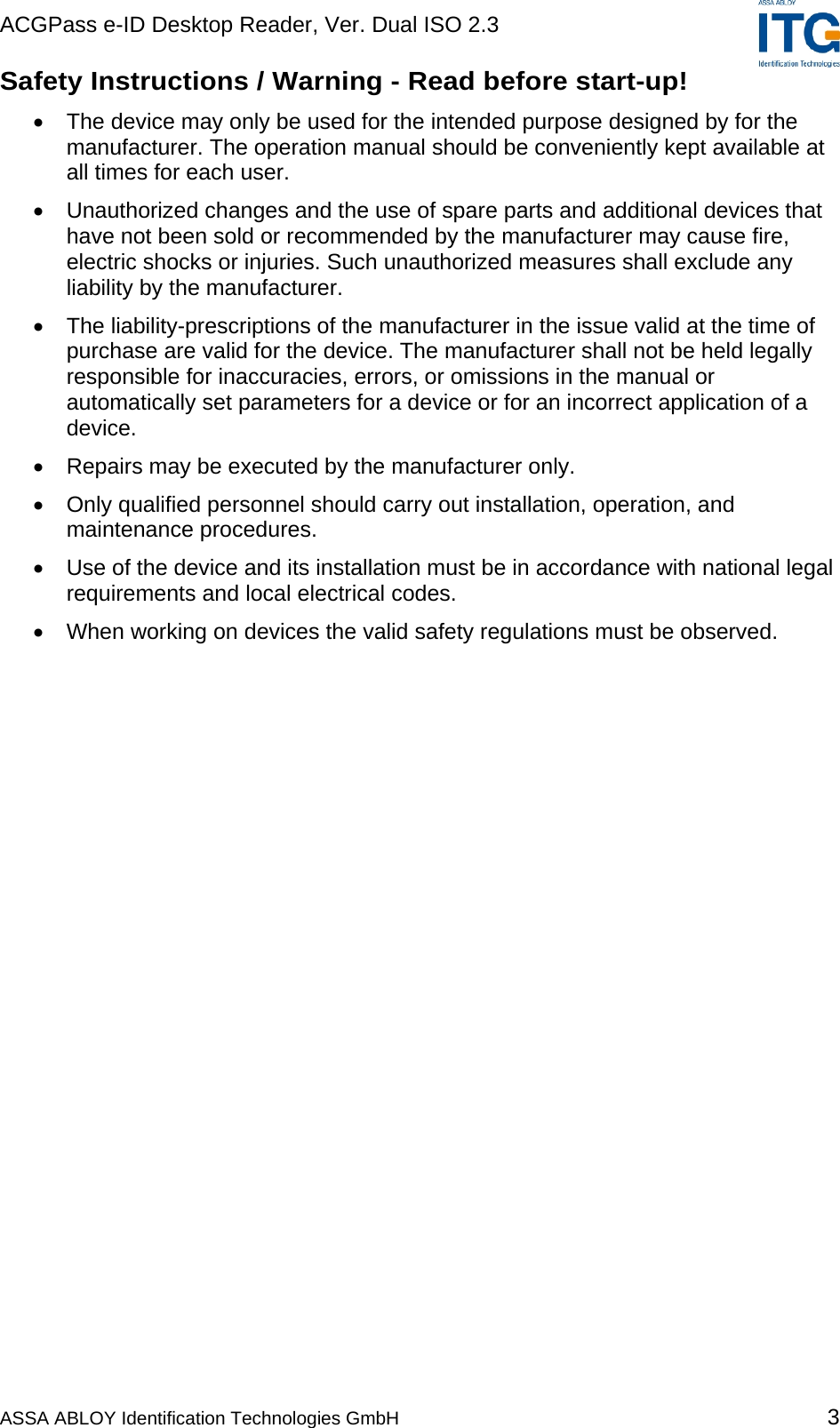ACGPass e-ID Desktop Reader, Ver. Dual ISO 2.3    ASSA ABLOY Identification Technologies GmbH 3 Safety Instructions / Warning - Read before start-up! •  The device may only be used for the intended purpose designed by for the manufacturer. The operation manual should be conveniently kept available at all times for each user. •  Unauthorized changes and the use of spare parts and additional devices that have not been sold or recommended by the manufacturer may cause fire, electric shocks or injuries. Such unauthorized measures shall exclude any liability by the manufacturer. •  The liability-prescriptions of the manufacturer in the issue valid at the time of purchase are valid for the device. The manufacturer shall not be held legally responsible for inaccuracies, errors, or omissions in the manual or automatically set parameters for a device or for an incorrect application of a device. •  Repairs may be executed by the manufacturer only. •  Only qualified personnel should carry out installation, operation, and maintenance procedures. •  Use of the device and its installation must be in accordance with national legal requirements and local electrical codes. •  When working on devices the valid safety regulations must be observed.  