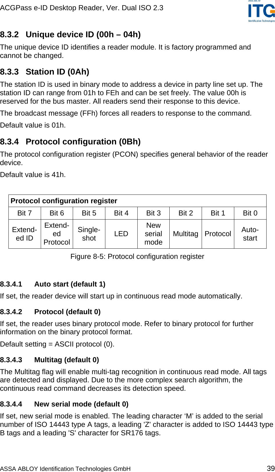 ACGPass e-ID Desktop Reader, Ver. Dual ISO 2.3    8.3.2  Unique device ID (00h – 04h) The unique device ID identifies a reader module. It is factory programmed and cannot be changed. 8.3.3  Station ID (0Ah) The station ID is used in binary mode to address a device in party line set up. The station ID can range from 01h to FEh and can be set freely. The value 00h is reserved for the bus master. All readers send their response to this device. The broadcast message (FFh) forces all readers to response to the command. Default value is 01h. 8.3.4 Protocol configuration (0Bh) The protocol configuration register (PCON) specifies general behavior of the reader device. Default value is 41h.  Protocol configuration register Bit 7   Bit 6  Bit 5  Bit 4  Bit 3  Bit 2  Bit 1  Bit 0  Extend-ed ID Extend-ed  Protocol Single- shot  LED  New serial mode  Multitag Protocol  Auto- start Figure 8-5: Protocol configuration register  8.3.4.1  Auto start (default 1) If set, the reader device will start up in continuous read mode automatically.  8.3.4.2  Protocol (default 0) If set, the reader uses binary protocol mode. Refer to binary protocol for further information on the binary protocol format. Default setting = ASCII protocol (0). 8.3.4.3  Multitag (default 0) The Multitag flag will enable multi-tag recognition in continuous read mode. All tags are detected and displayed. Due to the more complex search algorithm, the continuous read command decreases its detection speed.  8.3.4.4  New serial mode (default 0) If set, new serial mode is enabled. The leading character ‘M’ is added to the serial number of ISO 14443 type A tags, a leading &apos;Z&apos; character is added to ISO 14443 type B tags and a leading &apos;S&apos; character for SR176 tags. ASSA ABLOY Identification Technologies GmbH 39 