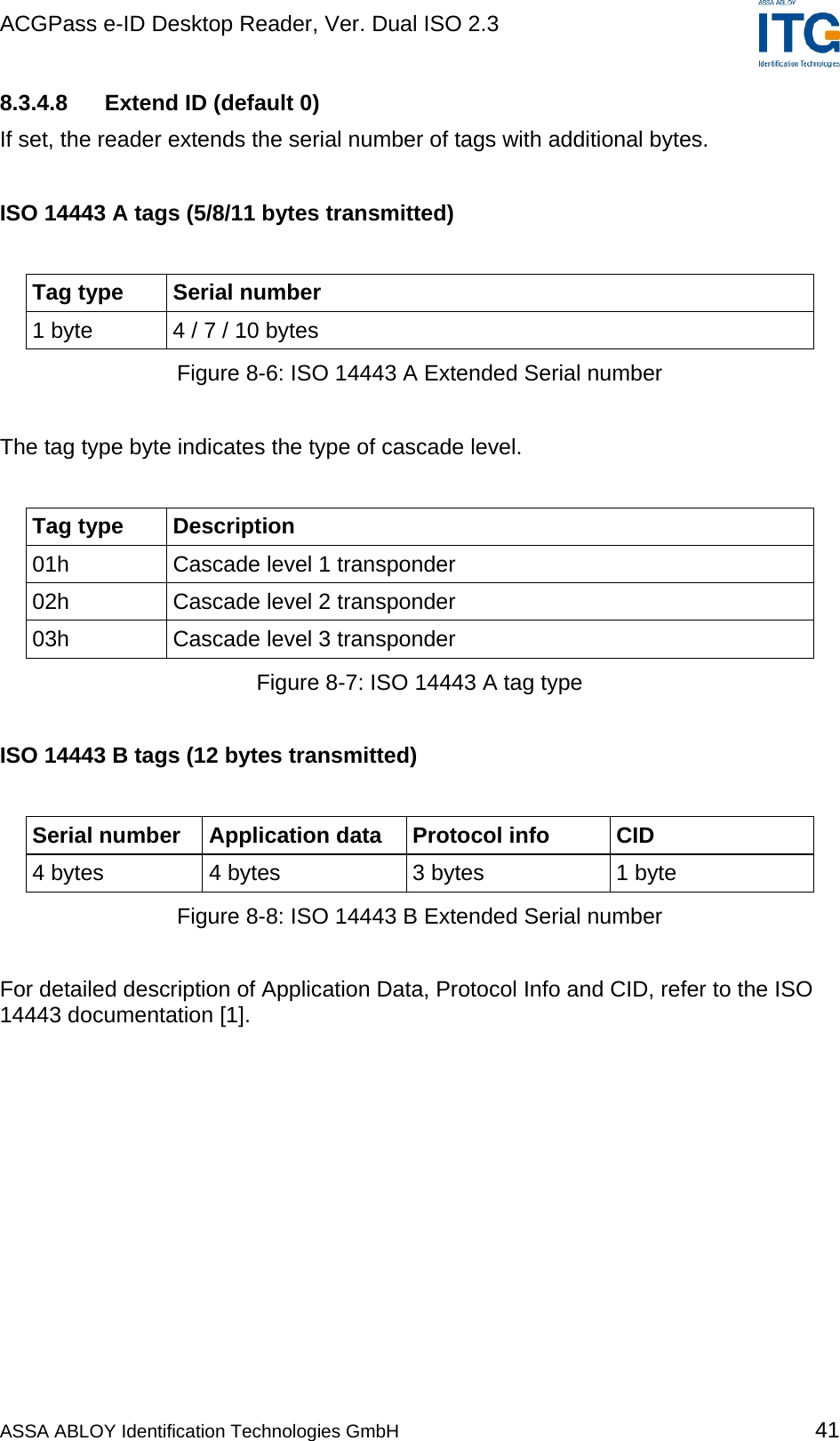 ACGPass e-ID Desktop Reader, Ver. Dual ISO 2.3    8.3.4.8  Extend ID (default 0) If set, the reader extends the serial number of tags with additional bytes.  ISO 14443 A tags (5/8/11 bytes transmitted)  Tag type  Serial number 1 byte  4 / 7 / 10 bytes Figure 8-6: ISO 14443 A Extended Serial number  The tag type byte indicates the type of cascade level.  Tag type  Description 01h  Cascade level 1 transponder 02h  Cascade level 2 transponder 03h  Cascade level 3 transponder Figure 8-7: ISO 14443 A tag type  ISO 14443 B tags (12 bytes transmitted)  Serial number  Application data  Protocol info  CID 4 bytes  4 bytes  3 bytes  1 byte Figure 8-8: ISO 14443 B Extended Serial number  For detailed description of Application Data, Protocol Info and CID, refer to the ISO 14443 documentation [1].  ASSA ABLOY Identification Technologies GmbH 41 