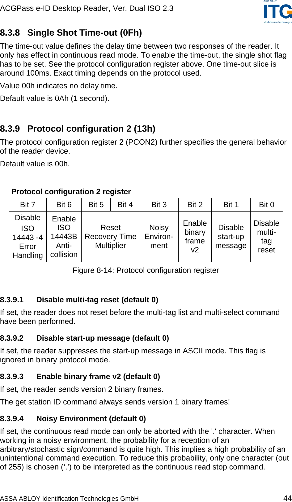 ACGPass e-ID Desktop Reader, Ver. Dual ISO 2.3    8.3.8  Single Shot Time-out (0Fh) The time-out value defines the delay time between two responses of the reader. It only has effect in continuous read mode. To enable the time-out, the single shot flag has to be set. See the protocol configuration register above. One time-out slice is around 100ms. Exact timing depends on the protocol used. Value 00h indicates no delay time. Default value is 0Ah (1 second).  8.3.9  Protocol configuration 2 (13h) The protocol configuration register 2 (PCON2) further specifies the general behavior of the reader device. Default value is 00h.  Protocol configuration 2 register Bit 7   Bit 6  Bit 5  Bit 4  Bit 3  Bit 2  Bit 1  Bit 0  Disable ISO 14443 -4 Error Handling Enable ISO 14443B Anti-collision Reset Recovery Time Multiplier Noisy Environ-ment Enable binary frame v2 Disable start-up message Disable multi-tag reset Figure 8-14: Protocol configuration register  8.3.9.1  Disable multi-tag reset (default 0) If set, the reader does not reset before the multi-tag list and multi-select command have been performed. 8.3.9.2 Disable start-up message (default 0) If set, the reader suppresses the start-up message in ASCII mode. This flag is ignored in binary protocol mode. 8.3.9.3  Enable binary frame v2 (default 0) If set, the reader sends version 2 binary frames. The get station ID command always sends version 1 binary frames! 8.3.9.4 Noisy Environment (default 0) If set, the continuous read mode can only be aborted with the &apos;.&apos; character. When working in a noisy environment, the probability for a reception of an arbitrary/stochastic sign/command is quite high. This implies a high probability of an unintentional command execution. To reduce this probability, only one character (out of 255) is chosen (‘.’) to be interpreted as the continuous read stop command. ASSA ABLOY Identification Technologies GmbH 44 