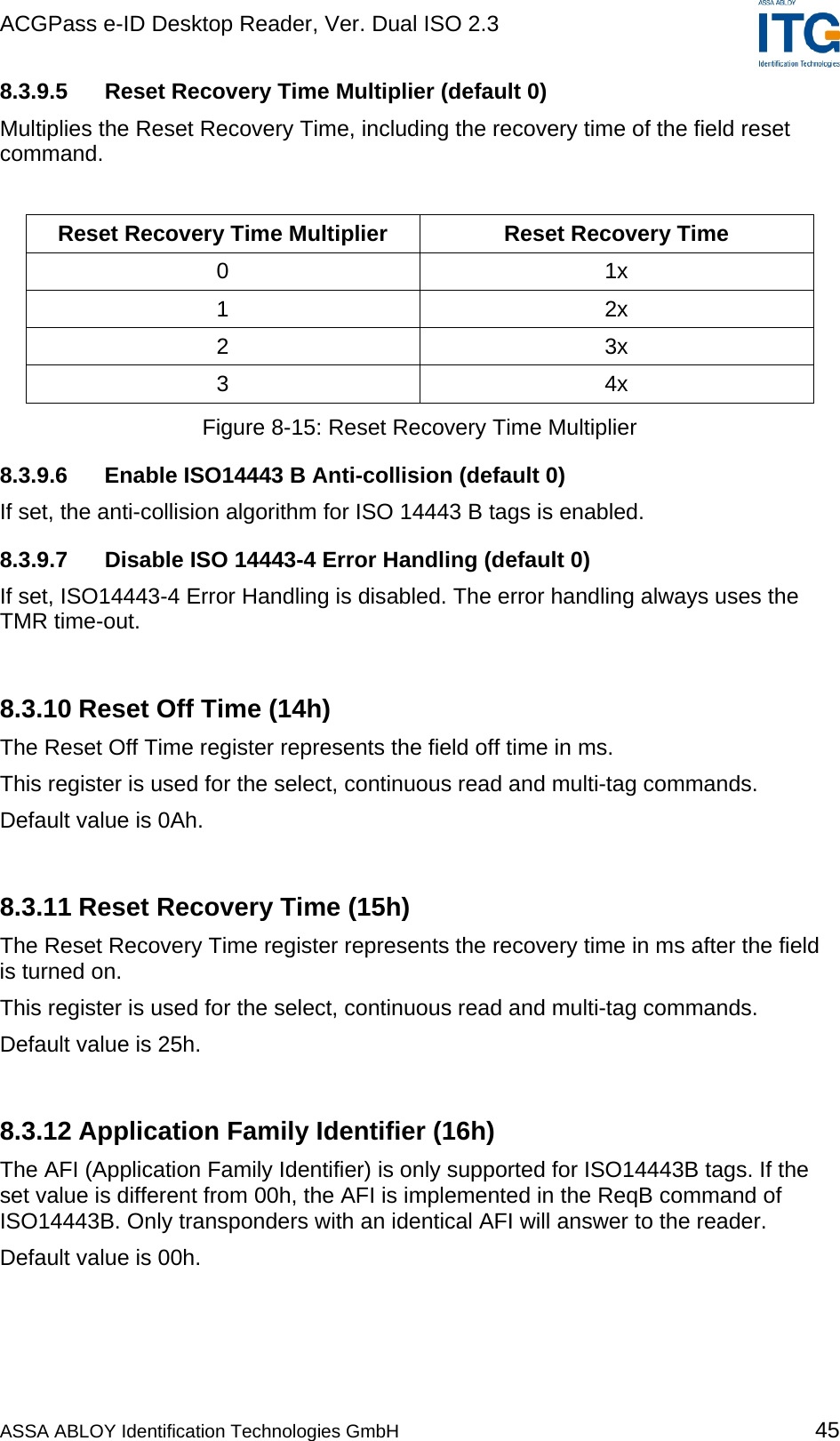 ACGPass e-ID Desktop Reader, Ver. Dual ISO 2.3    8.3.9.5  Reset Recovery Time Multiplier (default 0) Multiplies the Reset Recovery Time, including the recovery time of the field reset command.  Reset Recovery Time Multiplier  Reset Recovery Time 0 1x 1 2x 2 3x 3 4x Figure 8-15: Reset Recovery Time Multiplier 8.3.9.6  Enable ISO14443 B Anti-collision (default 0) If set, the anti-collision algorithm for ISO 14443 B tags is enabled. 8.3.9.7  Disable ISO 14443-4 Error Handling (default 0) If set, ISO14443-4 Error Handling is disabled. The error handling always uses the TMR time-out.  8.3.10 Reset Off Time (14h) The Reset Off Time register represents the field off time in ms. This register is used for the select, continuous read and multi-tag commands. Default value is 0Ah.  8.3.11 Reset Recovery Time (15h) The Reset Recovery Time register represents the recovery time in ms after the field is turned on. This register is used for the select, continuous read and multi-tag commands. Default value is 25h.  8.3.12 Application Family Identifier (16h) The AFI (Application Family Identifier) is only supported for ISO14443B tags. If the set value is different from 00h, the AFI is implemented in the ReqB command of ISO14443B. Only transponders with an identical AFI will answer to the reader. Default value is 00h.  ASSA ABLOY Identification Technologies GmbH 45 