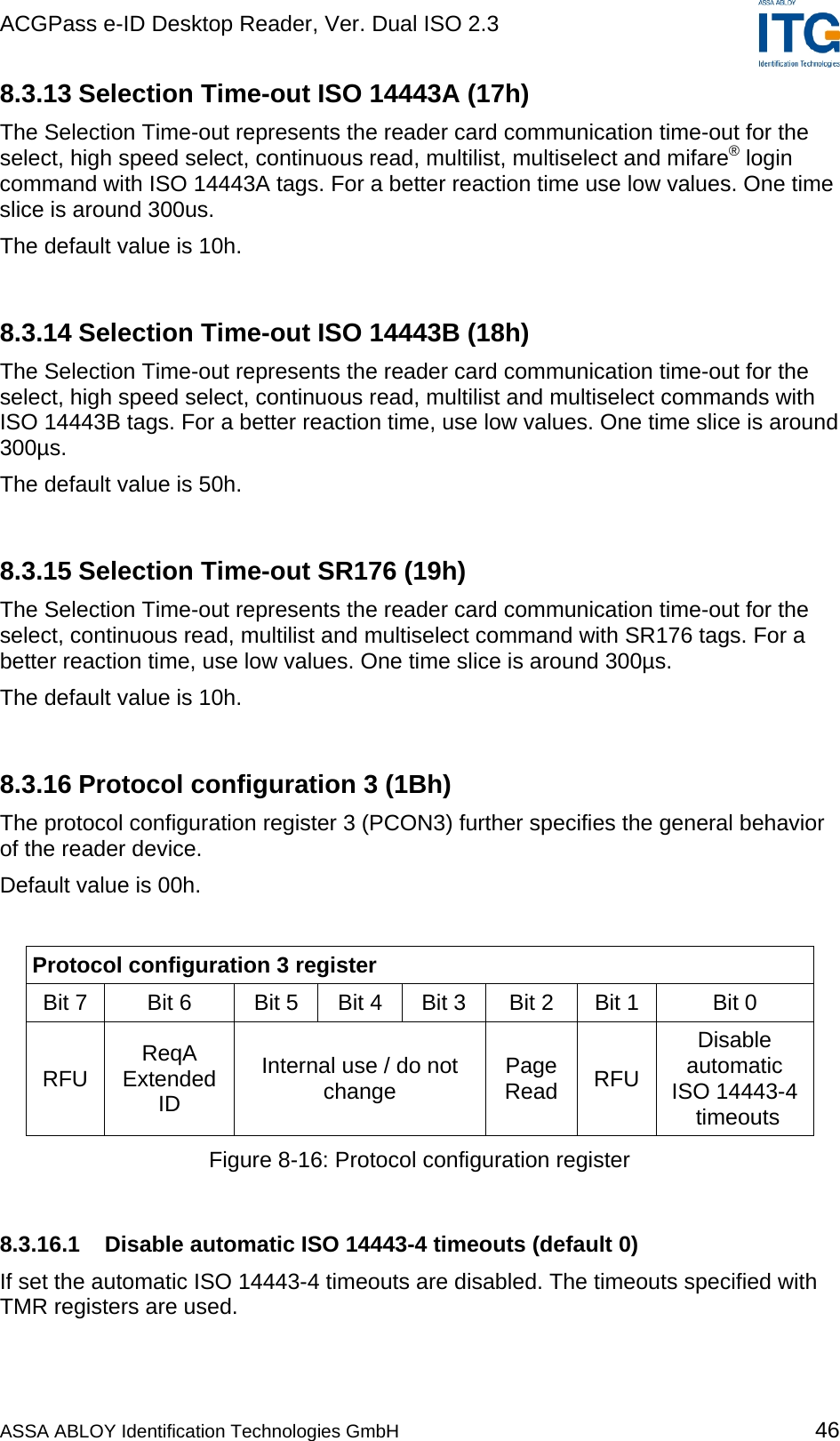 ACGPass e-ID Desktop Reader, Ver. Dual ISO 2.3    8.3.13 Selection Time-out ISO 14443A (17h) The Selection Time-out represents the reader card communication time-out for the select, high speed select, continuous read, multilist, multiselect and mifare® login command with ISO 14443A tags. For a better reaction time use low values. One time slice is around 300us. The default value is 10h.  8.3.14 Selection Time-out ISO 14443B (18h) The Selection Time-out represents the reader card communication time-out for the select, high speed select, continuous read, multilist and multiselect commands with ISO 14443B tags. For a better reaction time, use low values. One time slice is around 300µs. The default value is 50h.  8.3.15 Selection Time-out SR176 (19h) The Selection Time-out represents the reader card communication time-out for the select, continuous read, multilist and multiselect command with SR176 tags. For a better reaction time, use low values. One time slice is around 300µs. The default value is 10h.  8.3.16 Protocol configuration 3 (1Bh) The protocol configuration register 3 (PCON3) further specifies the general behavior of the reader device. Default value is 00h.  Protocol configuration 3 register Bit 7   Bit 6  Bit 5  Bit 4  Bit 3  Bit 2  Bit 1  Bit 0  RFU  ReqA Extended ID Internal use / do not change  Page Read  RFU Disable automatic  ISO 14443-4 timeouts Figure 8-16: Protocol configuration register  8.3.16.1 Disable automatic ISO 14443-4 timeouts (default 0) If set the automatic ISO 14443-4 timeouts are disabled. The timeouts specified with TMR registers are used.  ASSA ABLOY Identification Technologies GmbH 46 