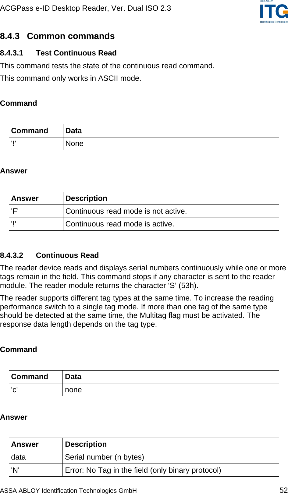 ACGPass e-ID Desktop Reader, Ver. Dual ISO 2.3    8.4.3 Common commands 8.4.3.1  Test Continuous Read This command tests the state of the continuous read command. This command only works in ASCII mode.  Command  Command Data &apos;!&apos; None  Answer  Answer Description &apos;F&apos;  Continuous read mode is not active. &apos;!&apos;  Continuous read mode is active.  8.4.3.2 Continuous Read The reader device reads and displays serial numbers continuously while one or more tags remain in the field. This command stops if any character is sent to the reader module. The reader module returns the character ‘S’ (53h). The reader supports different tag types at the same time. To increase the reading performance switch to a single tag mode. If more than one tag of the same type should be detected at the same time, the Multitag flag must be activated. The response data length depends on the tag type.  Command  Command Data &apos;c&apos; none  Answer  Answer Description data  Serial number (n bytes) &apos;N&apos;  Error: No Tag in the field (only binary protocol) ASSA ABLOY Identification Technologies GmbH 52 