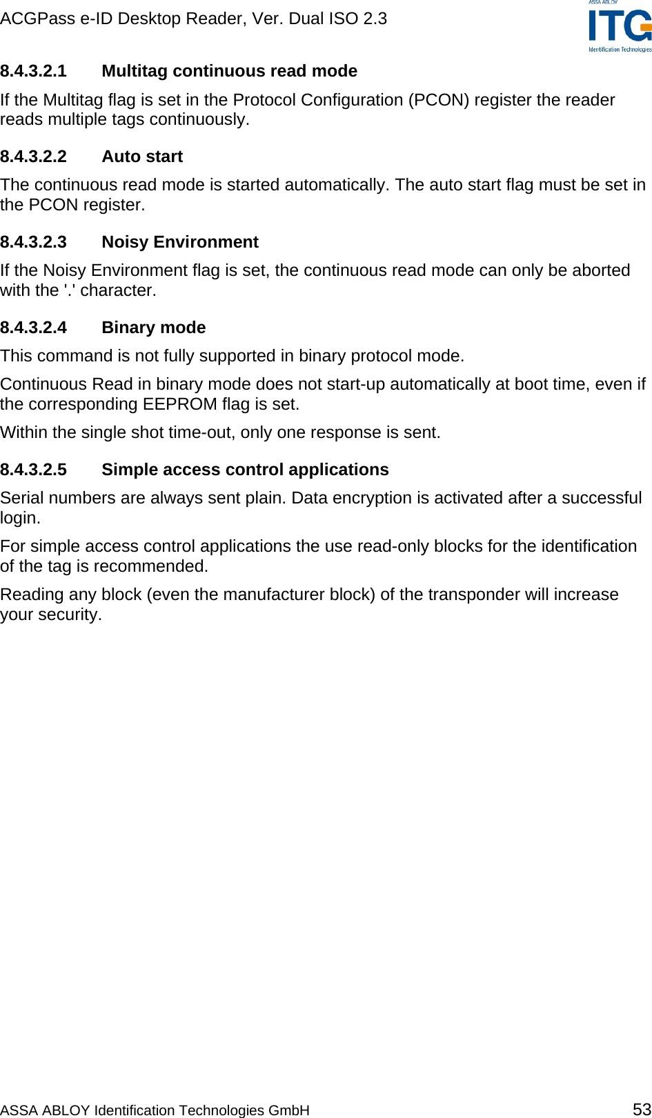 ACGPass e-ID Desktop Reader, Ver. Dual ISO 2.3    8.4.3.2.1  Multitag continuous read mode If the Multitag flag is set in the Protocol Configuration (PCON) register the reader reads multiple tags continuously. 8.4.3.2.2 Auto start The continuous read mode is started automatically. The auto start flag must be set in the PCON register. 8.4.3.2.3 Noisy Environment If the Noisy Environment flag is set, the continuous read mode can only be aborted with the &apos;.&apos; character. 8.4.3.2.4 Binary mode This command is not fully supported in binary protocol mode. Continuous Read in binary mode does not start-up automatically at boot time, even if the corresponding EEPROM flag is set. Within the single shot time-out, only one response is sent.  8.4.3.2.5  Simple access control applications Serial numbers are always sent plain. Data encryption is activated after a successful login. For simple access control applications the use read-only blocks for the identification of the tag is recommended. Reading any block (even the manufacturer block) of the transponder will increase your security. ASSA ABLOY Identification Technologies GmbH 53 