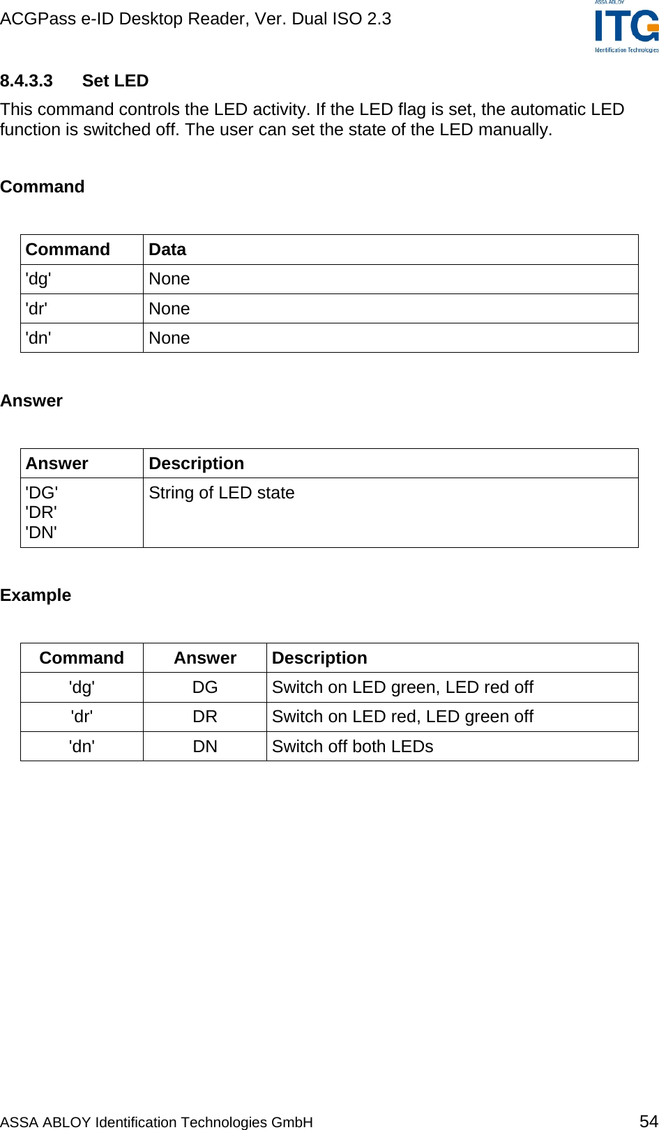 ACGPass e-ID Desktop Reader, Ver. Dual ISO 2.3    8.4.3.3 Set LED This command controls the LED activity. If the LED flag is set, the automatic LED function is switched off. The user can set the state of the LED manually.  Command  Command Data &apos;dg&apos; None &apos;dr&apos; None &apos;dn&apos; None  Answer  Answer Description &apos;DG&apos; &apos;DR&apos; &apos;DN&apos; String of LED state  Example  Command Answer Description &apos;dg&apos;  DG  Switch on LED green, LED red off &apos;dr&apos;  DR  Switch on LED red, LED green off &apos;dn&apos;  DN  Switch off both LEDs  ASSA ABLOY Identification Technologies GmbH 54 