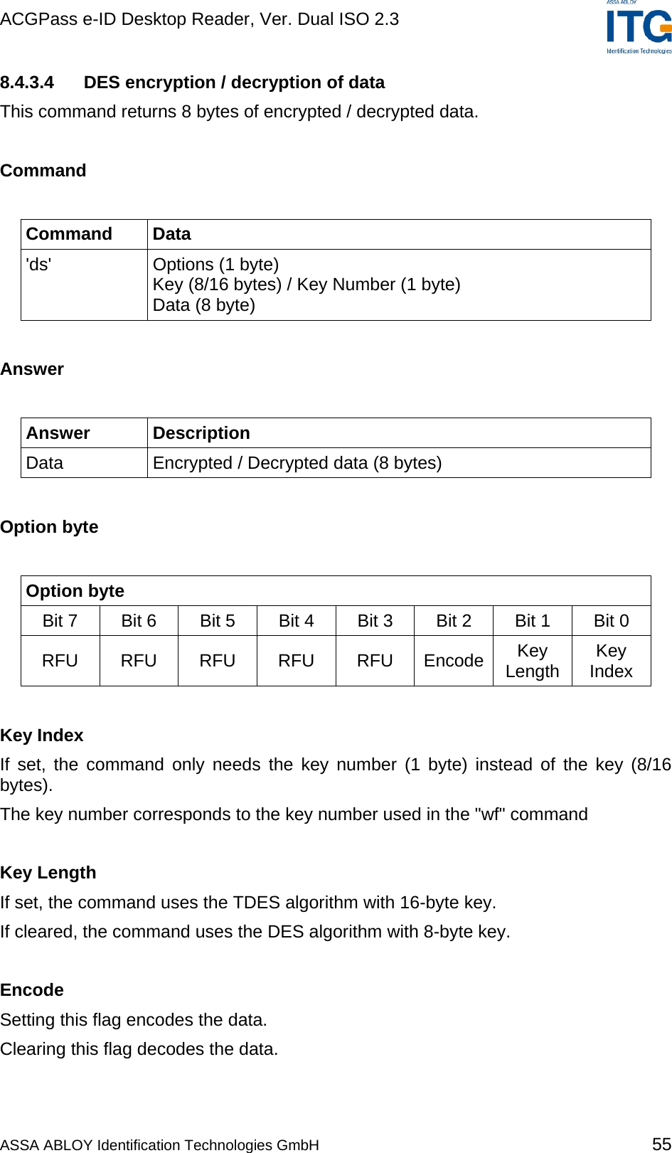 ACGPass e-ID Desktop Reader, Ver. Dual ISO 2.3    8.4.3.4  DES encryption / decryption of data  This command returns 8 bytes of encrypted / decrypted data.   Command  Command Data &apos;ds&apos; Options (1 byte) Key (8/16 bytes) / Key Number (1 byte) Data (8 byte)  Answer  Answer Description Data  Encrypted / Decrypted data (8 bytes)  Option byte  Option byte Bit 7   Bit 6  Bit 5  Bit 4  Bit 3  Bit 2  Bit 1  Bit 0  RFU RFU RFU RFU RFU Encode Key Length  Key Index  Key Index If set, the command only needs the key number (1 byte) instead of the key (8/16 bytes). The key number corresponds to the key number used in the &quot;wf&quot; command  Key Length If set, the command uses the TDES algorithm with 16-byte key. If cleared, the command uses the DES algorithm with 8-byte key.  Encode Setting this flag encodes the data. Clearing this flag decodes the data.  ASSA ABLOY Identification Technologies GmbH 55 