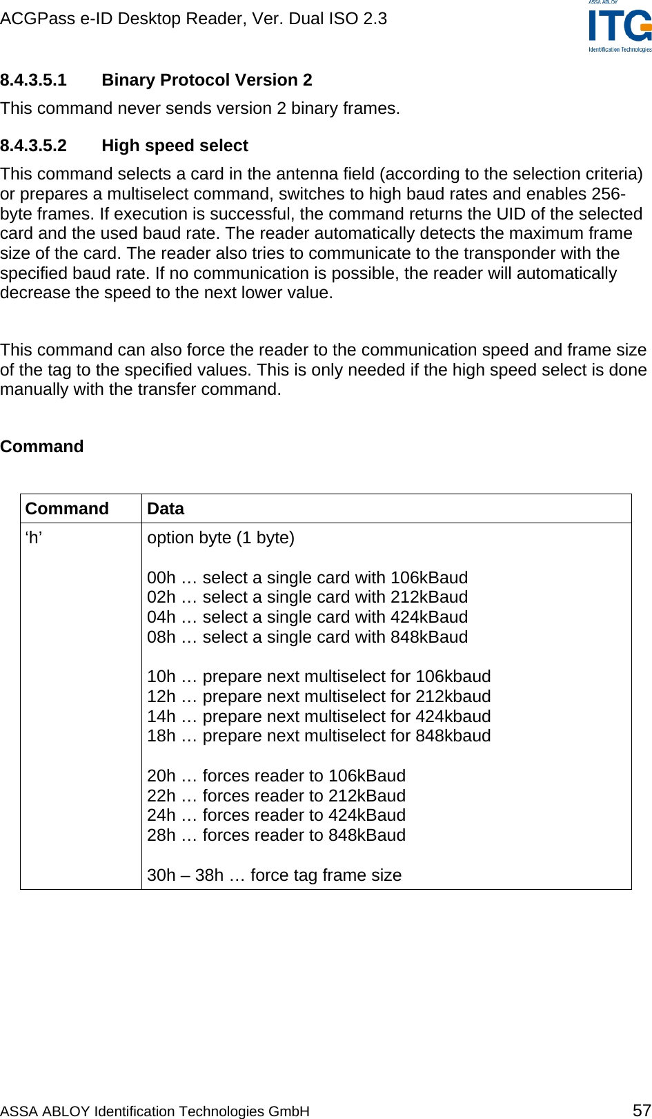 ACGPass e-ID Desktop Reader, Ver. Dual ISO 2.3    8.4.3.5.1  Binary Protocol Version 2 This command never sends version 2 binary frames. 8.4.3.5.2 High speed select This command selects a card in the antenna field (according to the selection criteria) or prepares a multiselect command, switches to high baud rates and enables 256-byte frames. If execution is successful, the command returns the UID of the selected card and the used baud rate. The reader automatically detects the maximum frame size of the card. The reader also tries to communicate to the transponder with the specified baud rate. If no communication is possible, the reader will automatically decrease the speed to the next lower value.  This command can also force the reader to the communication speed and frame size of the tag to the specified values. This is only needed if the high speed select is done manually with the transfer command.  Command  Command Data ‘h’  option byte (1 byte)  00h … select a single card with 106kBaud 02h … select a single card with 212kBaud 04h … select a single card with 424kBaud 08h … select a single card with 848kBaud  10h … prepare next multiselect for 106kbaud 12h … prepare next multiselect for 212kbaud 14h … prepare next multiselect for 424kbaud 18h … prepare next multiselect for 848kbaud  20h … forces reader to 106kBaud 22h … forces reader to 212kBaud 24h … forces reader to 424kBaud 28h … forces reader to 848kBaud  30h – 38h … force tag frame size  ASSA ABLOY Identification Technologies GmbH 57 