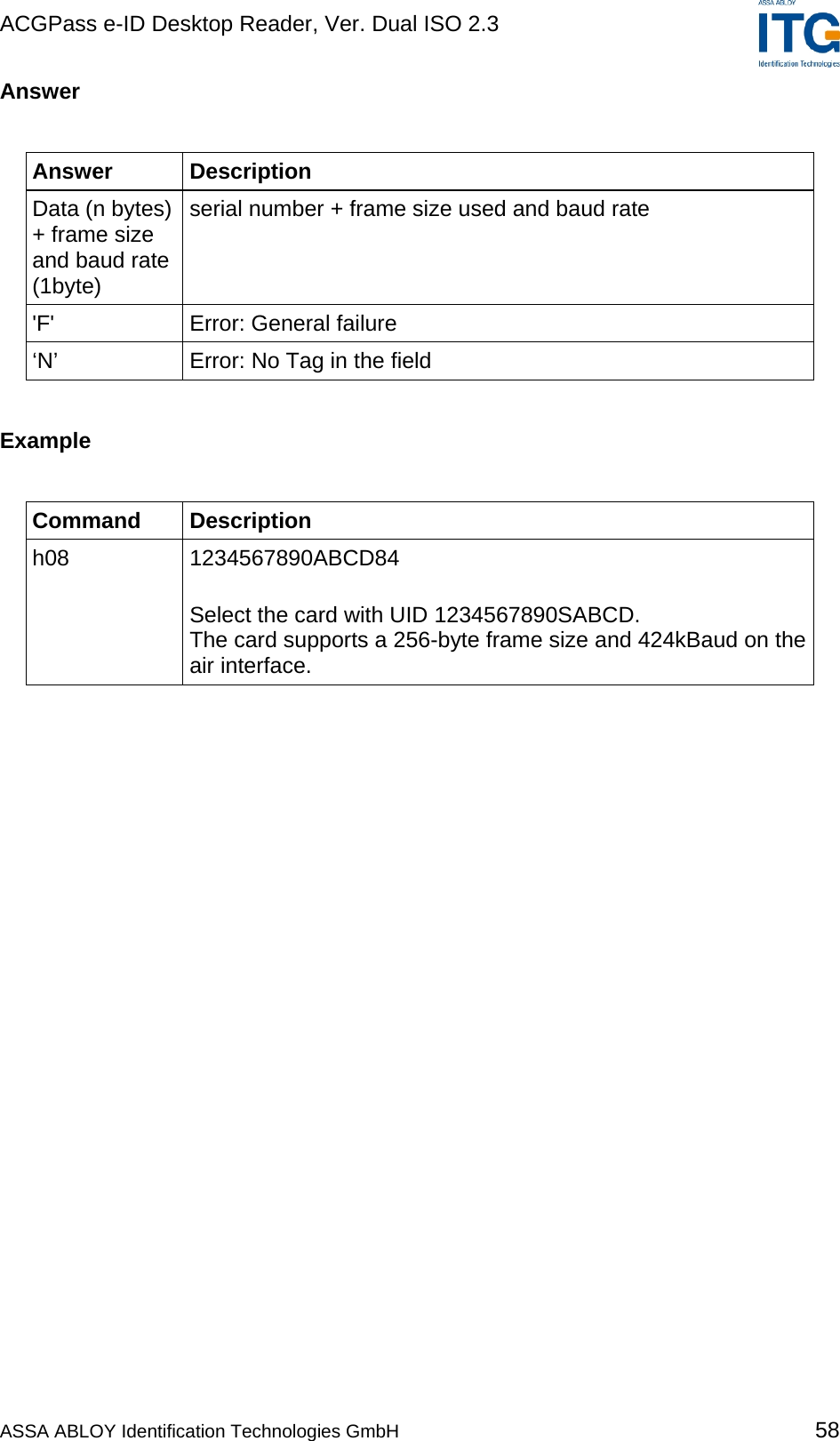 ACGPass e-ID Desktop Reader, Ver. Dual ISO 2.3    Answer  Answer Description Data (n bytes) + frame size and baud rate (1byte) serial number + frame size used and baud rate &apos;F&apos; Error: General failure ‘N’  Error: No Tag in the field  Example  Command Description h08 1234567890ABCD84  Select the card with UID 1234567890SABCD. The card supports a 256-byte frame size and 424kBaud on the air interface.  ASSA ABLOY Identification Technologies GmbH 58 