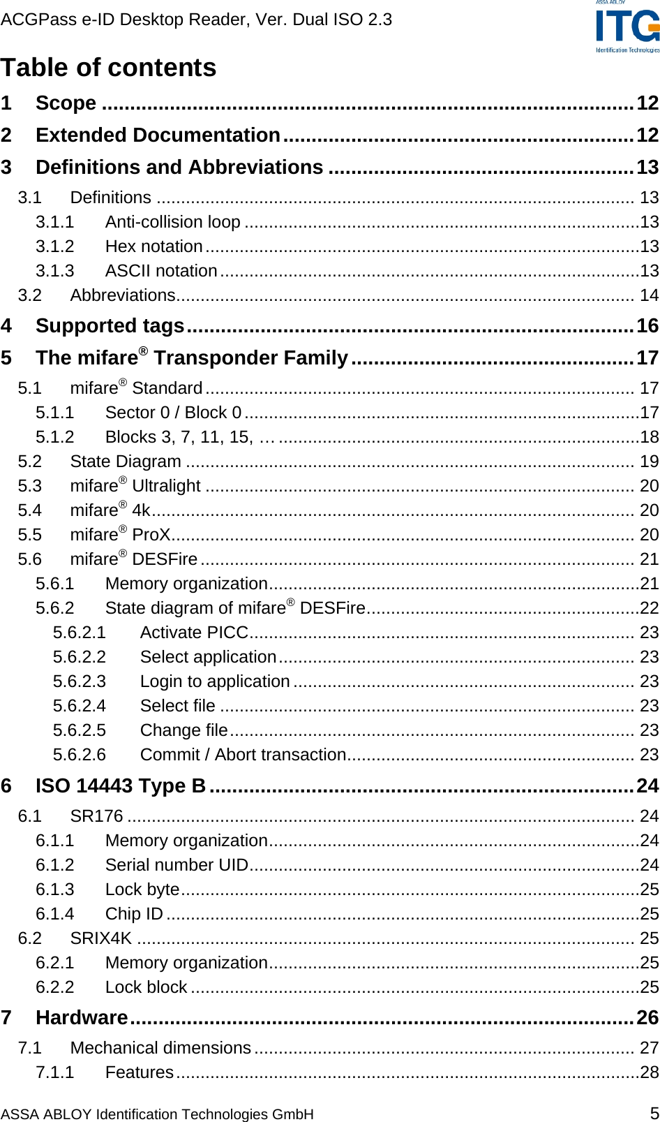 ACGPass e-ID Desktop Reader, Ver. Dual ISO 2.3    ASSA ABLOY Identification Technologies GmbH 5 Table of contents 1 Scope ..............................................................................................12 2 Extended Documentation..............................................................12 3 Definitions and Abbreviations ......................................................13 3.1 Definitions .................................................................................................. 13 3.1.1 Anti-collision loop .................................................................................13 3.1.2 Hex notation.........................................................................................13 3.1.3 ASCII notation......................................................................................13 3.2 Abbreviations.............................................................................................. 14 4 Supported tags...............................................................................16 5 The mifare® Transponder Family..................................................17 5.1 mifare® Standard........................................................................................ 17 5.1.1 Sector 0 / Block 0.................................................................................17 5.1.2 Blocks 3, 7, 11, 15, …..........................................................................18 5.2 State Diagram ............................................................................................ 19 5.3 mifare® Ultralight ........................................................................................ 20 5.4 mifare® 4k................................................................................................... 20 5.5 mifare® ProX............................................................................................... 20 5.6 mifare® DESFire......................................................................................... 21 5.6.1 Memory organization............................................................................21 5.6.2 State diagram of mifare® DESFire........................................................22 5.6.2.1 Activate PICC............................................................................... 23 5.6.2.2 Select application......................................................................... 23 5.6.2.3 Login to application ...................................................................... 23 5.6.2.4 Select file ..................................................................................... 23 5.6.2.5 Change file................................................................................... 23 5.6.2.6 Commit / Abort transaction........................................................... 23 6 ISO 14443 Type B...........................................................................24 6.1 SR176 ........................................................................................................ 24 6.1.1 Memory organization............................................................................24 6.1.2 Serial number UID................................................................................24 6.1.3 Lock byte..............................................................................................25 6.1.4 Chip ID .................................................................................................25 6.2 SRIX4K ...................................................................................................... 25 6.2.1 Memory organization............................................................................25 6.2.2 Lock block ............................................................................................25 7 Hardware.........................................................................................26 7.1 Mechanical dimensions.............................................................................. 27 7.1.1 Features...............................................................................................28 