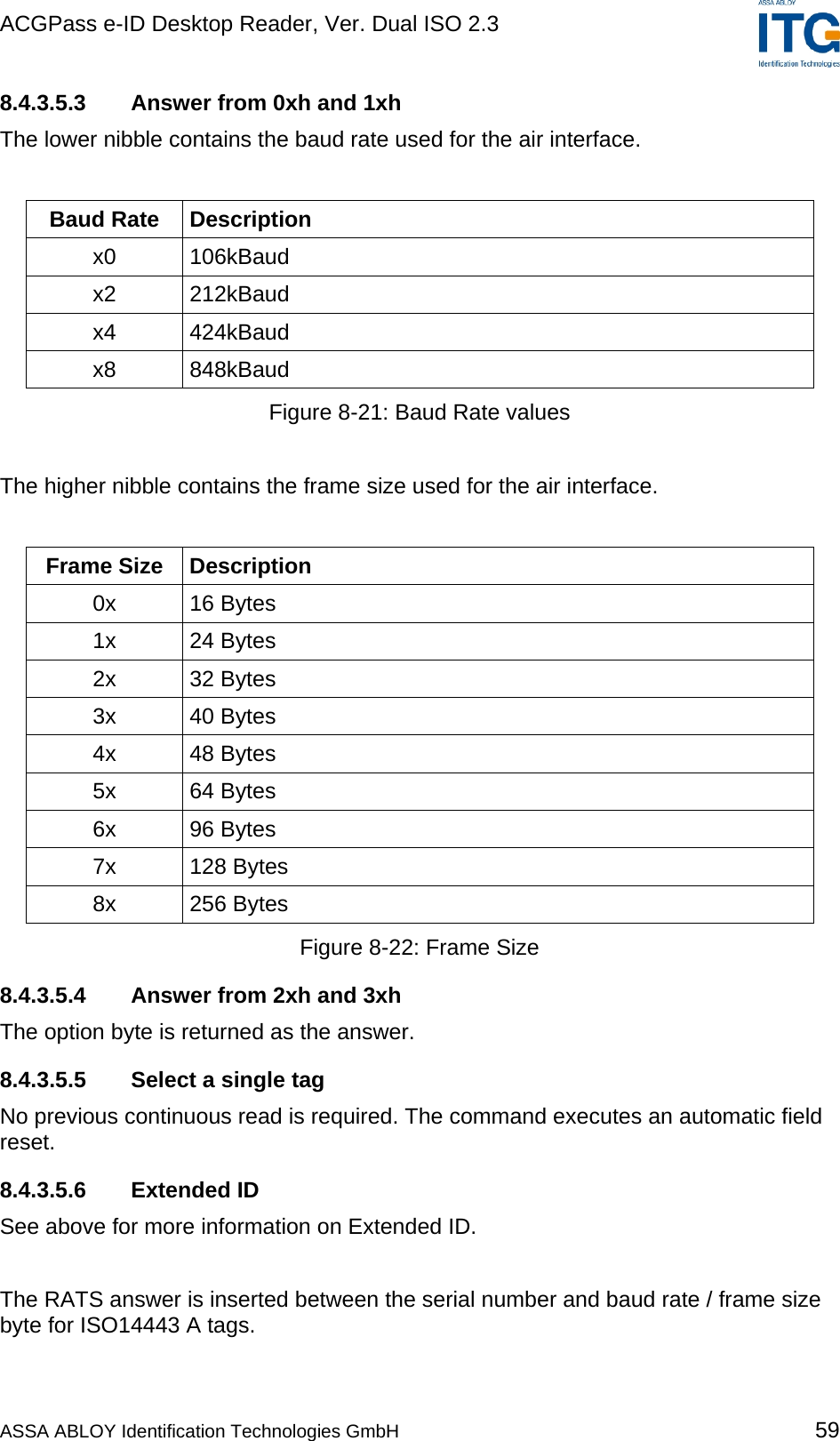 ACGPass e-ID Desktop Reader, Ver. Dual ISO 2.3    8.4.3.5.3  Answer from 0xh and 1xh The lower nibble contains the baud rate used for the air interface.  Baud Rate  Description x0 106kBaud x2 212kBaud x4 424kBaud x8 848kBaud Figure 8-21: Baud Rate values  The higher nibble contains the frame size used for the air interface.  Frame Size  Description 0x 16 Bytes 1x 24 Bytes 2x 32 Bytes 3x 40 Bytes 4x 48 Bytes 5x 64 Bytes 6x 96 Bytes 7x 128 Bytes 8x 256 Bytes Figure 8-22: Frame Size 8.4.3.5.4  Answer from 2xh and 3xh The option byte is returned as the answer. 8.4.3.5.5  Select a single tag No previous continuous read is required. The command executes an automatic field reset.  8.4.3.5.6 Extended ID See above for more information on Extended ID.  The RATS answer is inserted between the serial number and baud rate / frame size byte for ISO14443 A tags. ASSA ABLOY Identification Technologies GmbH 59 