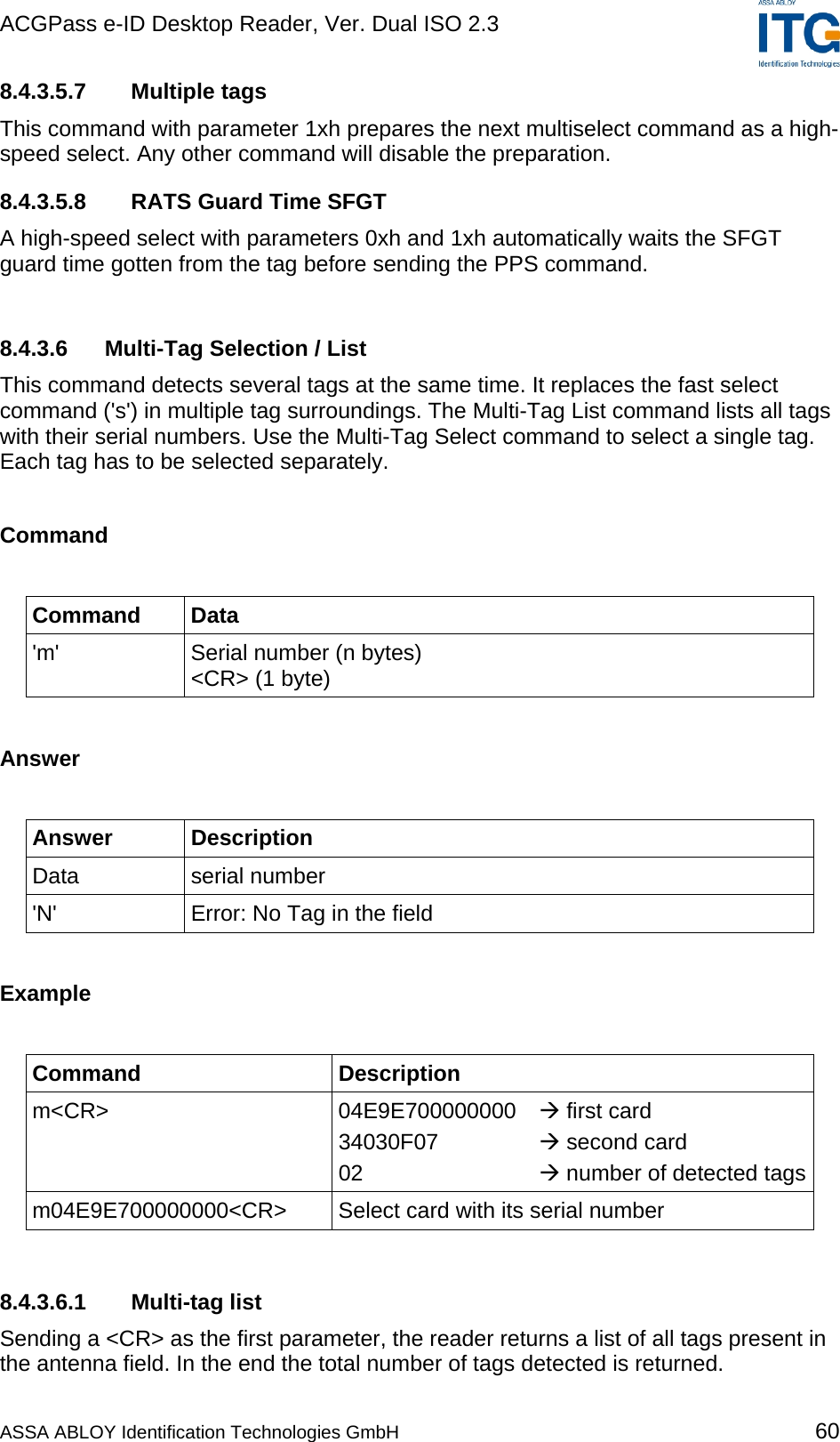 ACGPass e-ID Desktop Reader, Ver. Dual ISO 2.3    8.4.3.5.7 Multiple tags This command with parameter 1xh prepares the next multiselect command as a high-speed select. Any other command will disable the preparation.  8.4.3.5.8  RATS Guard Time SFGT A high-speed select with parameters 0xh and 1xh automatically waits the SFGT guard time gotten from the tag before sending the PPS command.  8.4.3.6 Multi-Tag Selection / List This command detects several tags at the same time. It replaces the fast select command (&apos;s&apos;) in multiple tag surroundings. The Multi-Tag List command lists all tags with their serial numbers. Use the Multi-Tag Select command to select a single tag. Each tag has to be selected separately.  Command  Command Data &apos;m&apos;  Serial number (n bytes) &lt;CR&gt; (1 byte)  Answer  Answer Description Data serial number &apos;N&apos;  Error: No Tag in the field  Example  Command Description m&lt;CR&gt; 04E9E700000000  first card 34030F07    second card 02      number of detected tagsm04E9E700000000&lt;CR&gt; Select card with its serial number   8.4.3.6.1 Multi-tag list Sending a &lt;CR&gt; as the first parameter, the reader returns a list of all tags present in the antenna field. In the end the total number of tags detected is returned.  ASSA ABLOY Identification Technologies GmbH 60 