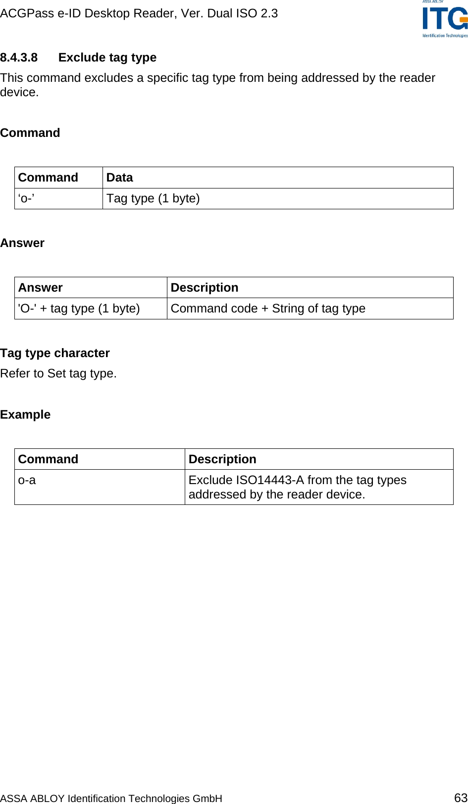 ACGPass e-ID Desktop Reader, Ver. Dual ISO 2.3    8.4.3.8  Exclude tag type This command excludes a specific tag type from being addressed by the reader device.  Command  Command Data ‘o-’  Tag type (1 byte)  Answer  Answer Description &apos;O-&apos; + tag type (1 byte)  Command code + String of tag type  Tag type character Refer to Set tag type.  Example  Command Description o-a  Exclude ISO14443-A from the tag types addressed by the reader device.  ASSA ABLOY Identification Technologies GmbH 63 