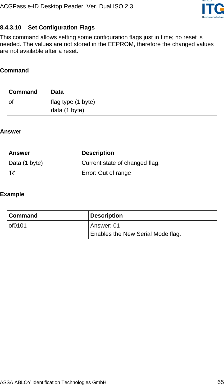 ACGPass e-ID Desktop Reader, Ver. Dual ISO 2.3    8.4.3.10  Set Configuration Flags This command allows setting some configuration flags just in time; no reset is needed. The values are not stored in the EEPROM, therefore the changed values are not available after a reset.  Command  Command Data of  flag type (1 byte) data (1 byte)  Answer  Answer Description Data (1 byte)  Current state of changed flag. &apos;R&apos;  Error: Out of range  Example  Command Description of0101 Answer: 01 Enables the New Serial Mode flag.  ASSA ABLOY Identification Technologies GmbH 65 