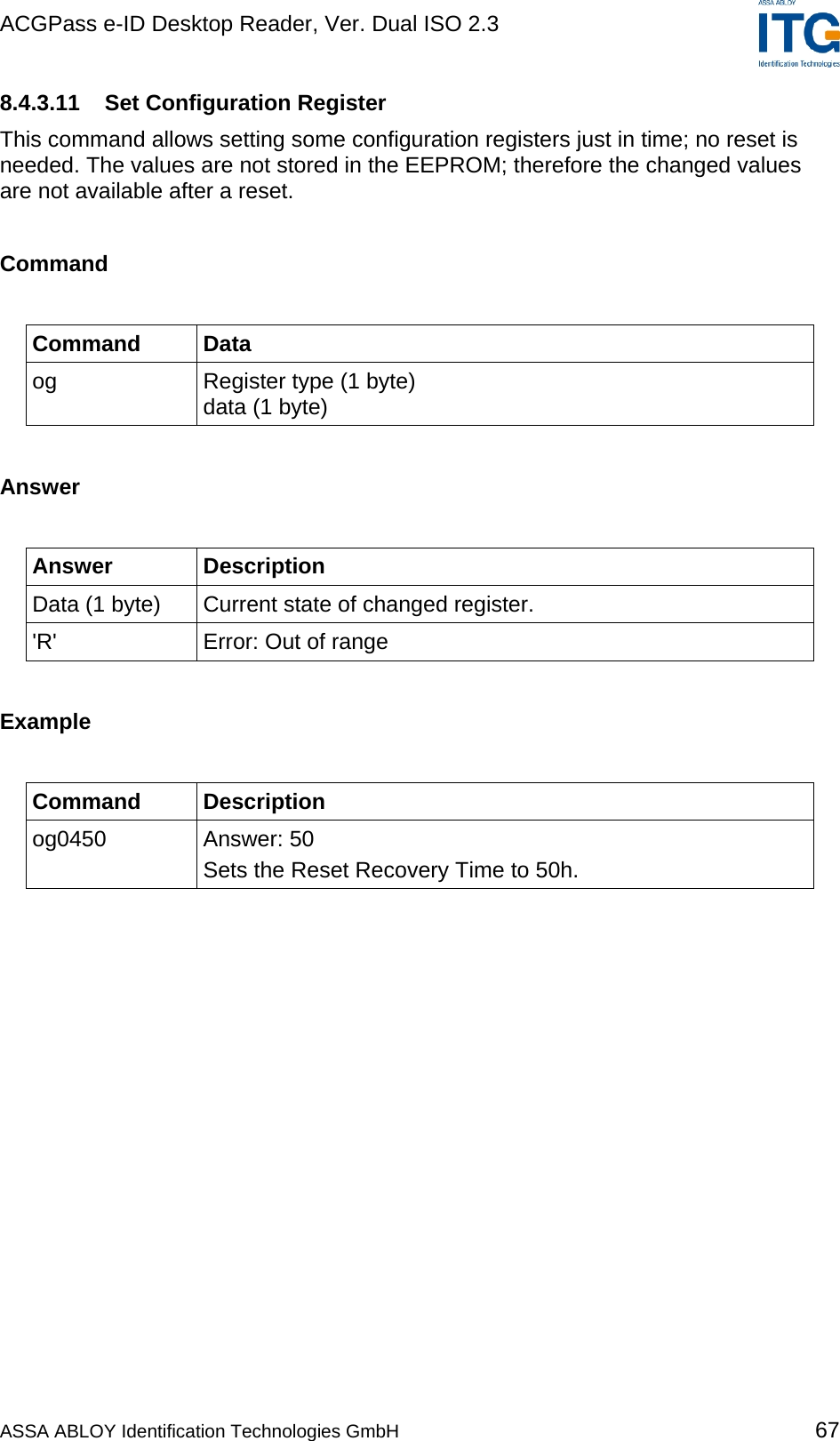 ACGPass e-ID Desktop Reader, Ver. Dual ISO 2.3    8.4.3.11 Set Configuration Register This command allows setting some configuration registers just in time; no reset is needed. The values are not stored in the EEPROM; therefore the changed values are not available after a reset.   Command  Command Data og  Register type (1 byte) data (1 byte)  Answer  Answer Description Data (1 byte)  Current state of changed register. &apos;R&apos;  Error: Out of range  Example  Command Description og0450 Answer: 50 Sets the Reset Recovery Time to 50h.  ASSA ABLOY Identification Technologies GmbH 67 