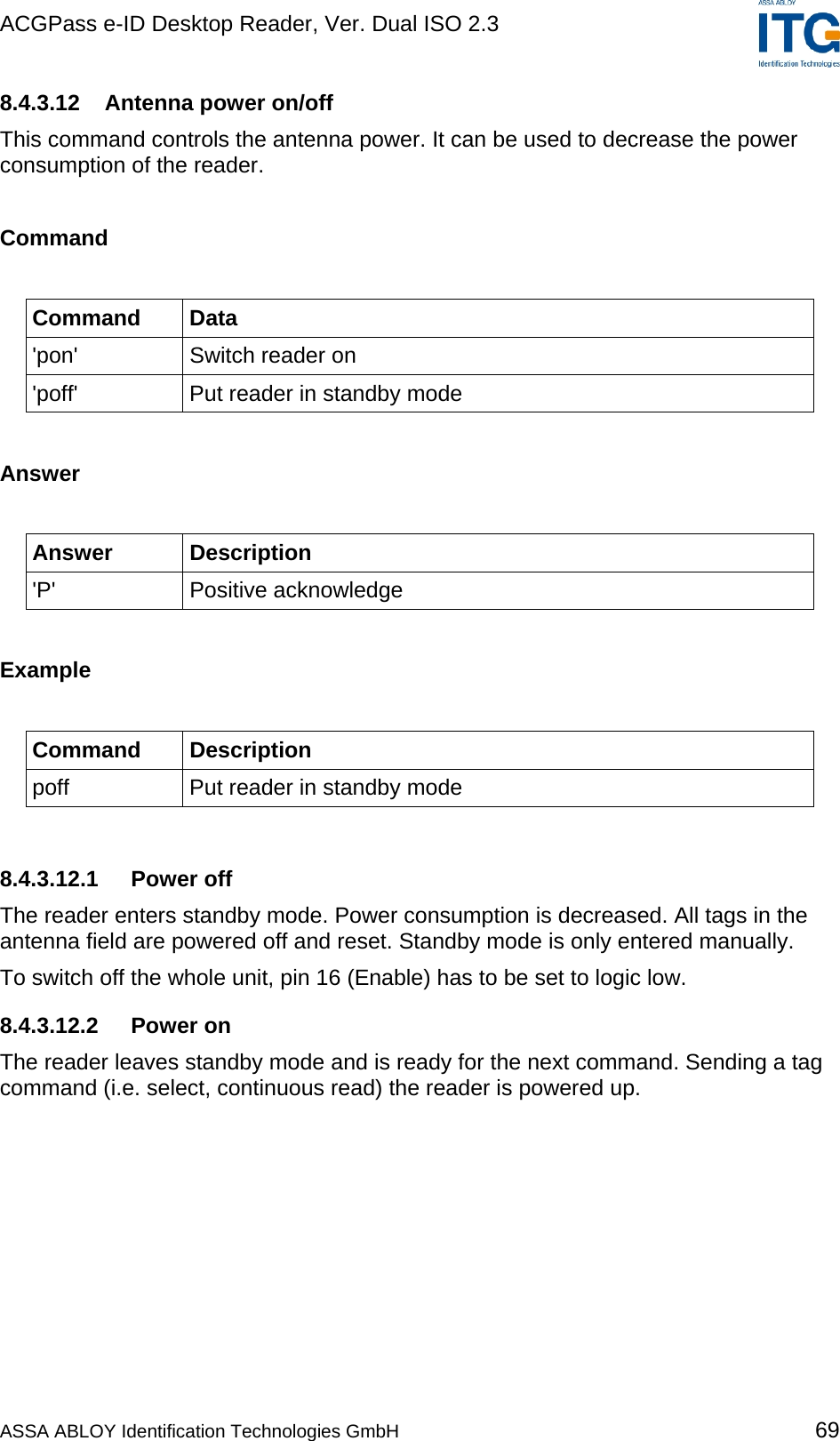 ACGPass e-ID Desktop Reader, Ver. Dual ISO 2.3    8.4.3.12  Antenna power on/off This command controls the antenna power. It can be used to decrease the power consumption of the reader.  Command  Command Data &apos;pon&apos;  Switch reader on &apos;poff&apos;  Put reader in standby mode  Answer  Answer Description &apos;P&apos; Positive acknowledge  Example  Command Description poff  Put reader in standby mode  8.4.3.12.1 Power off The reader enters standby mode. Power consumption is decreased. All tags in the antenna field are powered off and reset. Standby mode is only entered manually. To switch off the whole unit, pin 16 (Enable) has to be set to logic low. 8.4.3.12.2 Power on The reader leaves standby mode and is ready for the next command. Sending a tag command (i.e. select, continuous read) the reader is powered up. ASSA ABLOY Identification Technologies GmbH 69 